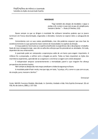FEB/CFN/Área de Infância e Juventude
Subsídios às Ações da Juventude Espírita
84
MOCIDADE
“Foge também dos desejos da mocidade; e segue a
justiça, a fé, o amor e a paz com os que, de coração puro,
invocamo Senhor.”— Paulo.(II Timóteo, 2:22)
Quase sempre os que se dirigem à mocidade lhe atribuem tamanhos poderes que os jovens
terminam em franca desorientação, enganados e distraídos. Costuma-se esperar deles a salvaguarda de
tudo.
Concordamos com as suas vastas possibilidades, mas não podemos esquecer que essa fase da
existência terrestre é a que apresenta maior número de necessidades no capítulo da direção.
O moço poderá e fará muito se o espírito envelhecido na experiência não o desamparar o trabalho.
Nada de novo conseguirá erigir, caso não se valha dos esforços que lhe precederam as atividades. Em tudo,
dependerá de seus antecessores.
A juventude pode ser comparada a esperançosa saída de um barco para viagem importante. A
infância foi a preparação, a velhice será a chegada ao porto. Todas as fases requisitam as lições dos
marinheiros experientes, aprendendo-se a organizar e a terminar a viagem com oêxito desejável.
É indispensável amparar convenientemente a mentalidade juvenil e que ninguém lhe ofereça
perspectivas de domínioilusório.
Nem sempre os desejos dos maismoçosconstituemo índice dasegurançanofuturo.
A mocidade poderá fazer muito, mas que siga,em tudo, “a justiça, a fé, o amor e a paz com os que,
de coração, puro, invocam o Senhor.”
Emmanuel
Fonte: XAVIER, Francisco Cândido. Mocidade. In: Caminho, Verdade e Vida. Pelo Espírito Emmanuel. 28. ed.
FEB, Rio de Janeiro, 2009, p. 317-318.
 