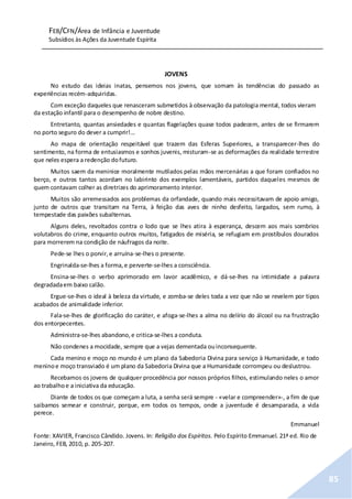 FEB/CFN/Área de Infância e Juventude
Subsídios às Ações da Juventude Espírita
85
JOVENS
No estudo das ideias inatas, pensemos nos jovens, que somam às tendências do passado as
experiências recém-adquiridas.
Com exceção daqueles que renasceram submetidos à observação da patologia mental, todos vieram
da estação infantil para o desempenho de nobre destino.
Entretanto, quantas ansiedades e quantas flagelações quase todos padecem, antes de se firmarem
no porto seguro do dever a cumprir!...
Ao mapa de orientação respeitável que trazem das Esferas Superiores, a transparecer-lhes do
sentimento, na forma de entusiasmos e sonhos juvenis, misturam-se as deformações da realidade terrestre
que neles espera a redenção dofuturo.
Muitos saem da meninice moralmente mutilados pelas mãos mercenárias a que foram confiados no
berço, e outros tantos acordam no labirinto dos exemplos lamentáveis, partidos daqueles mesmos de
quem contavam colher as diretrizes do aprimoramento interior.
Muitos são arremessados aos problemas da orfandade, quando mais necessitavam de apoio amigo,
junto de outros que transitam na Terra, à feição das aves de ninho desfeito, largados, sem rumo, à
tempestade das paixões subalternas.
Alguns deles, revoltados contra o lodo que se lhes atira à esperança, descem aos mais sombrios
volutabros do crime, enquanto outros muitos, fatigados de miséria, se refugiam em prostíbulos dourados
para morrerem na condição de náufragos da noite.
Pede-se lhes o porvir,e arruína-se-lhes o presente.
Engrinalda-se-lhes a forma,e perverte-se-lhes a consciência.
Ensina-se-lhes o verbo aprimorado em lavor acadêmico, e dá-se-lhes na intimidade a palavra
degradadaem baixo calão.
Ergue-se-lhes o ideal à beleza da virtude, e zomba-se deles toda a vez que não se revelem por tipos
acabados de animalidade inferior.
Fala-se-lhes de glorificação do caráter, e afoga-se-lhes a alma no delírio do álcool ou na frustração
dos entorpecentes.
Administra-se-lhes abandono,e critica-se-lhes a conduta.
Não condenes a mocidade, sempre que a vejas dementada ouinconsequente.
Cada menino e moço no mundo é um plano da Sabedoria Divina para serviço à Humanidade, e todo
meninoe moço transviado é um plano da Sabedoria Divina que a Humanidade corrompeu ou deslustrou.
Recebamos os jovens de qualquer procedência por nossos próprios filhos, estimulando neles o amor
ao trabalhoe a iniciativa da educação.
Diante de todos os que começam a luta, a senha será sempre - «velar e compreender»-, a fim de que
saibamos semear e construir, porque, em todos os tempos, onde a juventude é desamparada, a vida
perece.
Emmanuel
Fonte: XAVIER, Francisco Cândido. Jovens. In: Religião dos Espíritos. Pelo Espírito Emmanuel. 21ª ed. Rio de
Janeiro, FEB, 2010, p. 205-207.
 