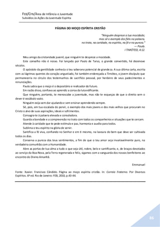 FEB/CFN/Área de Infância e Juventude
Subsídios às Ações da Juventude Espírita
86
PÁGINA DO MOÇO ESPÍRITA CRISTÃO
“Ninguém despreze a tua mocidade;
mas sê o exemplo dosfiéis na palavra,
no trato, na caridade, no espírito, na fé e na pureza.”
— Paulo.
I TIMÓTEO, 4:12.
Meu amigo da cristandade juvenil, que ninguém te despreze a mocidade.
Este conselho não é nosso. Foi lançado por Paulo de Tarso, o grande convertido, há dezenove
séculos.
O apóstolo da gentilidade conhecia o teu soberano potencial de grandeza. A sua última carta, escrita
com as lágrimas quentes do coração angustiado, foi também endereçada a Timóteo, o jovem discípulo que
permaneceria no círculo dos testemunhos de sacrifício pessoal, por herdeiro de seus padecimentos e
renunciações.
Paulo sabia que o moço é o depositário e realizador do futuro.
Em razão disso, confiava ao aprendiz a coroa da lutaedificante.
Que ninguém, portanto, te menoscabe a juventude, mas não te esqueças de que o direito sem o
dever é vocábulo vazio.
Ninguém exija sem dar ajudandoe sem ensinar aprendendo sempre.
Sê, pois, em tua escalada do porvir, o exemplo dos mais jovens e dos mais velhos que procuram no
Cristo o alvo de suas aspirações,ideais e sofrimentos.
Consagra-te à palavra elevada e consoladora.
Guarda a bondade e a compreensão no trato com todos os companheiros e situações que te cercam.
Atende à caridade que te pede estímuloe paz, harmonia e auxílio para todos.
Sublima o teu espírito na glória de servir.
Santifica a fé viva, confiando no Senhor e em ti mesmo, na lavoura do bem que deve ser cultivada
todos os dias.
Conserva a pureza dos teus sentimentos, a fim de que o teu amor seja invariavelmente puro, na
verdadeira comunhão com a Humanidade.
Abre as portas de tua alma a tudo o que seja útil, nobre, belo e santificante, e, de braços devotados
ao serviço da Boa-Nova, pela Terra regenerada e feliz, sigamos com a vanguarda dos nossos benfeitores ao
encontro do Divino Amanhã.
Emmanuel
Fonte: Xavier. Francisco Cândido. Página ao moço espírita cristão. In: Correio Fraterno. Por Diversos
Espíritos. 6ª ed. Rio de Janeiro: FEB, 2010, p.43-44.
 