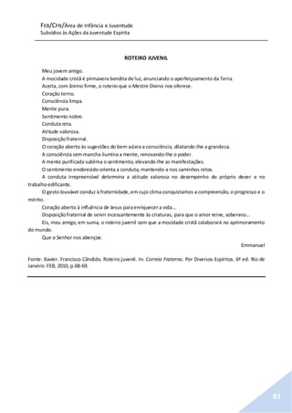 FEB/CFN/Área de Infância e Juventude
Subsídios às Ações da Juventude Espírita
87
ROTEIRO JUVENIL
Meu jovem amigo.
A mocidade cristã é primavera bendita de luz, anunciando o aperfeiçoamento da Terra.
Aceita, com ânimo firme, o roteiro que o Mestre Divino nos oferece.
Coração terno.
Consciência limpa.
Mente pura.
Sentimento nobre.
Conduta reta.
Atitude valorosa.
Disposiçãofraternal.
O coração aberto às sugestões do bem aclara a consciência, dilatando-lhe a grandeza.
A consciência sem mancha ilumina a mente, renovando-lhe o poder.
A mente purificada sublima o sentimento, elevando-lhe as manifestações.
O sentimento enobrecido orienta a conduta, mantendo-a nos caminhos retos.
A conduta irrepreensível determina a atitude valorosa no desempenho do próprio dever e no
trabalhoedificante.
O gesto louvável conduz à fraternidade,em cujo clima conquistamos a compreensão, o progresso e o
mérito.
Coração aberto à influência de Jesus paraenriquecer a vida...
Disposiçãofraternal de servir incessantemente às criaturas, para que o amor reine, soberano...
Eis, meu amigo, em suma, o roteiro juvenil com que a mocidade cristã colaborará no aprimoramento
do mundo.
Que o Senhor nos abençoe.
Emmanuel
Fonte: Xavier. Francisco Cândido. Roteiro juvenil. In: Correio Fraterno. Por Diversos Espíritos. 6ª ed. Rio de
Janeiro: FEB, 2010, p.68-69.
 