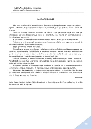 FEB/CFN/Área de Infância e Juventude
Subsídios às Ações da Juventude Espírita
88
PÁGINA À MOCIDADE
Meu filho, guarda o facho resplendente da fé por tesouro íntimo, honrando o suor e as lágrimas, a
vigília e o sofrimento de quantos passaram no mundo, antes de ti, para que pudesses receber semelhante
depósito.
Lembra-te dos que choraram esquecidos no silêncio e dos que sangraram de dor, para que
ostentasses a tua flama de esperança, e dispõe-te a defendê-la, ainda mesmo com sacrifício, para que a
Terra de amanhã surja melhor.
A disciplina é a guardiã de tua riqueza interior, como oideal é a chama que te revela o caminho.
Nada amarga tanto ao coração que perder a confiança em si próprio, como alguém que se arroja às
trevas depois de haver possuído a garantia daluz.
Segue aprendendo, amando e servindo...
Compadece-te dos que se recolheram à vala do pessimismo, proferindo maldições contra a vida, que
é doação e bênção de Deus; socorre os que se consideram vencidos à margem da estrada, ensinando-lhes
que é possível levantar para o recomeço da luta, e respeita, nos cabelos brancos que te precedem, a
branda claridade que a experiência acendeu para os lidadores dafrente.
Dignifica, sobretudo, a responsabilidade em ti mesmo, reconhecendo que o dever a cumprir é a
Vontade do Senhor que situa, nas criaturas e circunstâncias mais próximas de nosso espírito, o serviço mais
importante que nos compete realizar.
Não olvides que todos os valores da luz têm adversários na sombrae que só o trabalho incessante no
bem alimenta em nossa alma o gênio da vigilância, invisível sentinela de nossa segurança e vitória.
Atravessa o dia da existência, no ingente esforço de fazer o melhor, e, construindo o bem de todos,
que será sempre o nosso maior bem, sentirás na cintilação das estrelas, quando vier a noite, o enternecido
beijo do Céu, preparando-te o despertar.
Emmanuel
Fonte: Xavier. Francisco Cândido. Página à mocidade. In: Correio Fraterno. Por Diversos Espíritos. 6ª ed. Rio
de Janeiro: FEB, 2010, p. 108-109.
 