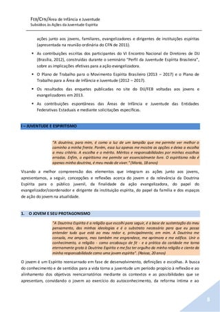 FEB/CFN/Área de Infância e Juventude
Subsídios às Ações da Juventude Espírita
8
ações junto aos jovens, familiares, evangelizadores e dirigentes de instituições espíritas
(apresentada na reunião ordinária do CFN de 2011).
 As contribuições escritas dos participantes do VI Encontro Nacional de Diretores de DIJ
(Brasília, 2012), construídas durante o seminário “Perfil da Juventude Espírita Brasileira”,
sobre as implicações efetivas para a ação evangelizadora.
 O Plano de Trabalho para o Movimento Espírita Brasileiro (2013 – 2017) e o Plano de
Trabalho para a Área de Infância e Juventude (2012 – 2017).
 Os resultados das enquetes publicadas no site do DIJ/FEB voltadas aos jovens e
evangelizadores em 2013.
 As contribuições espontâneas das Áreas de Infância e Juventude das Entidades
Federativas Estaduais e mediante solicitações específicas.
I – JUVENTUDE E ESPIRITISMO
“A doutrina, para mim, é como a luz de um lampião que me permite ver melhor o
caminho a minha frente. Porém, essa luz apenas me mostra as opções e deixa a escolha
a meu critério. A escolha e o mérito. Méritos e responsabilidades por minhas escolhas
erradas. Enfim, o espiritismo me permite ser essencialmente livre. O espiritismo não é
apenas minha doutrina, é meu modo de viver.”(Maria, 18 anos)
Visando a melhor compreensão dos elementos que integram as ações junto aos jovens,
apresentamos, a seguir, concepções e reflexões acerca do jovem e da relevância da Doutrina
Espírita para o público juvenil, da finalidade da ação evangelizadora, do papel do
evangelizador/coordenador e dirigente da instituição espírita, do papel da família e dos espaços
de ação do jovem na atualidade.
1. O JOVEM E SEU PROTAGONISMO
"A Doutrina Espírita é a religião que escolhi para seguir, é a base de sustentação do meu
pensamento, das minhas ideologias e é o substrato necessário para que eu possa
entender tudo que está ao meu redor e, principalmente, em mim. A Doutrina me
consola, me ampara, mas também me engrandece, me aprimora e me edifica. Unir o
conhecimento, a religião - como arcabouço de fé - e a prática da caridade me torna
eternamente grata à Doutrina Espírita e me faz ter orgulho da minha religião e ciente da
minha responsabilidade como uma jovem espírita". (Raissa, 20 anos)
O jovem é um Espírito reencarnado em fase de desenvolvimento, definições e escolhas. A busca
do conhecimento e de sentidos para a vida torna a juventude um período propício à reflexão e ao
alinhamento dos objetivos reencarnatórios mediante os contextos e as possibilidades que se
apresentam, convidando o jovem ao exercício do autoconhecimento, da reforma íntima e ao
 