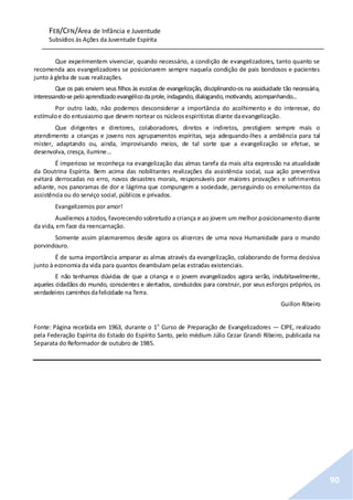 FEB/CFN/Área de Infância e Juventude
Subsídios às Ações da Juventude Espírita
90
Que experimentem vivenciar, quando necessário, a condição de evangelizadores, tanto quanto se
recomenda aos evangelizadores se posicionarem sempre naquela condição de pais bondosos e pacientes
junto à gleba de suas realizações.
Que os pais enviem seus filhos às escolas de evangelização, disciplinando-os na assiduidade tão necessária,
interessando-se peloaprendizadoevangélicodaprole,indagando,dialogando,motivando, acompanhando...
Por outro lado, não podemos desconsiderar a importância do acolhimento e do interesse, do
estímuloe do entusiasmo que devem nortear os núcleosespiritistas diante daevangelização.
Que dirigentes e diretores, colaboradores, diretos e indiretos, prestigiem sempre mais o
atendimento a crianças e jovens nos agrupamentos espíritas, seja adequando-lhes a ambiência para tal
mister, adaptando ou, ainda, improvisando meios, de tal sorte que a evangelização se efetue, se
desenvolva, cresça, ilumine...
É imperioso se reconheça na evangelização das almas tarefa da mais alta expressão na atualidade
da Doutrina Espírita. Bem acima das nobilitantes realizações da assistência social, sua ação preventiva
evitará derrocadas no erro, novos desastres morais, responsáveis por maiores provações e sofrimentos
adiante, nos panoramas de dor e lágrima que compungem a sociedade, perseguindo os emolumentos da
assistência ou do serviço social, públicos e privados.
Evangelizemos por amor!
Auxiliemos a todos, favorecendo sobretudo a criança e ao jovem um melhor posicionamento diante
da vida, em face da reencarnação.
Somente assim plasmaremos desde agora os alicerces de uma nova Humanidade para o mundo
porvindouro.
É de suma importância amparar as almas através da evangelização, colaborando de forma decisiva
junto à economia da vida para quantos deambulam pelas estradas existenciais.
E não tenhamos dúvidas de que a criança e o jovem evangelizados agora serão, indubitavelmente,
aqueles cidadãos do mundo, conscientes e alertados, conduzidos para construir, por seus esforços próprios, os
verdadeiros caminhosdafelicidade na Terra.
Guillon Ribeiro
Fonte: Página recebida em 1963, durante o 1o
Curso de Preparação de Evangelizadores — CIPE, realizado
pela Federação Espírita do Estado do Espírito Santo, pelo médium Júlio Cezar Grandi Ribeiro, publicada na
Separata do Reformador de outubro de 1985.
 