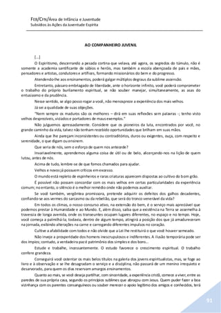 FEB/CFN/Área de Infância e Juventude
Subsídios às Ações da Juventude Espírita
91
AO COMPANHEIRO JUVENIL
[...]
O Espiritismo, descerrando a pesada cortina que velava, até agora, os segredos do túmulo, não é
somente a academia santificante de sábios e heróis, mas também a escola abençoada de pais e mães,
pensadores e artistas, condutorese artífices, formando missionários do bem e do progresso.
Atendendo-lhe aos ensinamentos, poderá galgar múltiplos degraus da sublime ascensão.
Entretanto, pássaro embriagado de liberdade, ante o horizonte infinito, você poderá comprometer
o trabalho do próprio burilamento espiritual, se não souber manejar, simultaneamente, as asas do
entusiasmo e da prudência.
Nesse sentido, se algo posso rogar a você, não menospreze a experiência dos mais velhos.
Já sei a qualidade de suas objeções.
“Nem sempre os maduros são os melhores – dirá em suas reflexões sem palavras -; tenho visto
velhos desprezíveis,viciadose portadores de mausexemplos.”
Não julguemos apressadamente. Considere que os pioneiros da luta, encontrados por você, no
grande caminho da vida, talvez não tenham recebido oportunidades que brilham em suas mãos.
Ainda que lhe pareçam inconsistentes ou contraditórios, duros ou exigentes, ouça, com respeito e
serenidade, o que digam ouensinem.
Que seria de nós, sem o esforço de quem nos antecede?
Invariavelmente, aprendemos alguma coisa de útil ou de belo, alicerçando-nos na lição de quem
lutou, antes de nós.
Acima de tudo, lembre-se de que fomos chamados para ajudar.
Velhos e novosjá possuem críticos emexcesso.
O mundoestá repleto de espinheiros e raras criaturas aparecem dispostas ao cultivo do bom grão.
É possível não possam concordar com os mais velhos em certas particularidades da experiência
comum; noentanto, o silêncio é o melhor remédio onde não podemos auxiliar.
Se você também, vergôntea promissora, pretende adquirir os defeitos dos galhos decadentes,
confiando-se aos vermes do sarcasmo ou da rebelião, que será do tronco venerável da vida?
Em todos os climas, o nosso concurso ativo, na extensão do bem, é o serviço mais apreciável que
podemos prestar à Humanidade e ao Mundo. E, além disso, saiba que a existência na Terra se assemelha à
travessia de longa avenida, onde os transeuntes ocupam lugares diferentes, no espaço e no tempo. Hoje,
você começa a palmilhá-la; todavia, dentro de algum tempo, atingirá a posição dos que já amadureceram
na jornada,exibindo alterações na carne e carregando diferentes impulsos no coração.
Cultive a afabilidade com todos e não olvide que a Lei lhe restituirá o que você houver semeado.
Não inveje a prosperidade dos homens inescrupulosos e indiferentes. A ilusão temporária pode ser
dos ímpios; contudo, a verdadeira pazé patrimônio dos simplese dos bons...
Estude e trabalhe, incessantemente. O estudo favorece o crescimento espiritual. O trabalho
confere grandeza.
Conseguirá você ostentar os mais belos títulos na galeria dos jovens espiritualistas, mas, se foge ao
livro e à observação e se lhe desagradam o serviço e a disciplina, não passará de um menino irrequieto e
desarvorado, para quem os dias reservam amargos ensinamentos.
Quanto ao mais, se você deseja partilhar, com sinceridade, a experiência cristã, comece aviver,entre as
paredes de sua própria casa, segundo os princípios sublimes que abraçou com Jesus. Quem puder fazer a boa
vizinhança com os parentes consanguíneos ou souber merecer o apoio legítimo dos amigos e conhecidos, terá
 