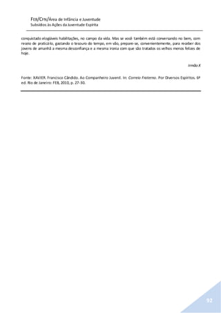 FEB/CFN/Área de Infância e Juventude
Subsídios às Ações da Juventude Espírita
92
conquistado elogiáveis habilitações, no campo da vida. Mas se você também está conversando no bem, com
receio de praticá-lo, gastando o tesouro do tempo, em vão, prepare-se, convenientemente, para receber dos
jovens de amanhã a mesma desconfiança e a mesma ironia com que são tratados os velhos menos felizes de
hoje.
Irmão X
Fonte: XAVIER. Francisco Cândido. Ao Companheiro Juvenil. In: Correio Fraterno. Por Diversos Espíritos. 6ª
ed. Rio de Janeiro: FEB, 2010, p. 27-30.
 