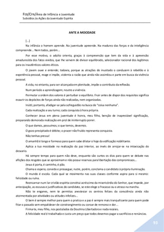 FEB/CFN/Área de Infância e Juventude
Subsídios às Ações da Juventude Espírita
93
ANTE A MOCIDADE
[...]
Na infância o homem aprende. Na juventude apreende. Na madurez das forças e da inteligência
compreende... Nem todos, porém...
Por esse motivo, o adulto orienta, graças à compreensão que tem da vida e à apreensão
amadurecida dos fatos vividos, que lhe servem de divisor equilibrado, selecionador racional dos legítimos
para os inautênticos valores éticos.
O jovem ouve e entende; todavia, porque as atrações do inusitado o conduzem à rebelião e à
experiência pessoal, reage e impõe, violenta a razão que ainda não assimilou e parte em busca da vivência
pessoal.
A vida, no entanto, para ser alcançadaem plenitude, impõe o contributo da reflexão.
Num período a aprendizagem; noutro a vivência.
Permutar a ordem dos valores é perturbar o equilíbrio. Fruir antes de dispor dos requisitos significa
exaurir os depósitos de forças ainda não realizadas, nem organizadas.
Inútil, portanto, afadigar-se pela sofreguidão na busca de “coisa nenhuma”.
Cada realização a seu turno; cada conquista à hora própria.
Conhecer Jesus em plena juventude é honra, meu filho, benção de inapreciável significação,
preparando demorada realização em prol de ininterrupto porvir.
O que damos, possuímos; o que temos, devemos.
O gozo precipitadoé débito; o prazer nãofruído representa conquista.
Não tenhas pressa!
O amanhã é longoe formoso para quem sabe dilatar o hoje da edificação nobilitante.
Aplica a tua mocidade na realização da paz interior, ao invés de arrojar-se na intoxicação do
desvario.
Há sempre tempo para quem não deve, enquanto são curtos os dias para quem se debate nas
aflições dos resgates que se aproximame não possui reservas paralibertação dos compromissos...
Jesus é porta, é caminho, é pão.
Chama e espera; convida e prossegue; nutre, porém, conclama o candidato à própria iluminação.
O mundo é escola. Cada qual se movimenta nas suas classes conforme aspira para si mesmo:
felicidade ou ruína.
Reencarnar num lar cristão-espírita constitui acréscimo da misericórdia do Senhor, que impede, por
antecipação, as escusase justificativas do candidato, se este elege o fracasso ou o atraso na marcha.
Não te enganes, nem te permitas anestesiar os centros felizes da consciência ainda não
atormentada por atividades ou atitudes infelizes...
O bem é sempre melhor para quem o pratica e a paz é sempre mais tranquilizante para quem pode
fitar o passado sem empalidecer de constrangimento ou coroar de remorso e dor...
Firma-te, meu filho, nos postulados da Doutrina Libertadorae nada receies.
A felicidade real é trabalhada e custa um preço que todos devemos pagar a sacrifíciose renúncias.
 
