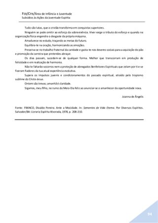FEB/CFN/Área de Infância e Juventude
Subsídios às Ações da Juventude Espírita
94
Tudo são lutas, que o cristão transforma em conquistas superiores.
Ninguém se pode omitir ao esforço da sobrevivência. Viver exige o tributo do esforço e quando na
organizaçãofísica engendra o desgaste da própria máquina.
Amadurece no estudo, traçando as metas do futuro.
Equilibra-te na oração, harmonizando as emoções.
Preserva-se no trabalho fraternal da caridade e gasta-te nos deveres sociais para a aquisição do pão
e promoção da carreira que pretendes abraçar.
Os dias passam, sucedem-se de qualquer forma. Melhor que transcorram em produção de
felicidade e em realização de harmonia.
Não te faltarão socorros nem a proteção de abnegados Benfeitores Espirituais que zelam por ti e se
fizeram fiadores da tua atual experiência evolutiva.
Supera os impulsos juvenis e condicionamentos do passado espiritual, atraído pelo tropismo
sublime do Cristo-Jesus.
Ontem são trevas; amanhãé claridade.
Sigamos, meu filho, no rumo do Meio-Dia feliz ao anunciar-se o amanhecer da oportunidade nova.
Joanna de Ângelis
Fonte: FRANCO, Divaldo Pereira. Ante a Mocidade. In: Sementes de Vida Eterna. Por Diversos Espíritos.
Salvador/BA: Livraria Espírita Alvorada, 1978, p. 208-210.
 