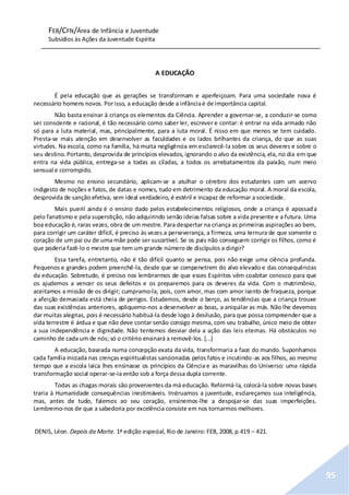FEB/CFN/Área de Infância e Juventude
Subsídios às Ações da Juventude Espírita
95
A EDUCAÇÃO
É pela educação que as gerações se transformam e aperfeiçoam. Para uma sociedade nova é
necessário homens novos. Porisso, a educação desde a infânciaé de importância capital.
Não basta ensinar à criança os elementos da Ciência. Aprender a governar-se, a conduzir-se como
ser consciente e racional, é tão necessário como saber ler, escrever e contar: é entrar na vida armado não
só para a luta material, mas, principalmente, para a luta moral. É nisso em que menos se tem cuidado.
Presta-se mais atenção em desenvolver as faculdades e os lados brilhantes da criança, do que as suas
virtudes. Na escola, como na família, há muita negligência em esclarecê-la sobre os seus deveres e sobre o
seu destino. Portanto, desprovida de princípios elevados, ignorando o alvo da existência, ela, no dia em que
entra na vida pública, entrega-se a todas as ciladas, a todos os arrebatamentos da paixão, num meio
sensual e corrompido.
Mesmo no ensino secundário, aplicam-se a atulhar o cérebro dos estudantes com um acervo
indigesto de noções e fatos, de datas e nomes, tudo em detrimento da educação moral. A moral da escola,
desprovida de sanção efetiva, sem ideal verdadeiro, é estéril e incapaz de reformar a sociedade.
Mais pueril ainda é o ensino dado pelos estabelecimentos religiosos, onde a criança é apossada
pelo fanatismo e pela superstição, não adquirindo senão ideias falsas sobre a vida presente e a futura. Uma
boa educação é, raras vezes, obra de um mestre. Para despertar na criança as primeiras aspirações ao bem,
para corrigir um caráter difícil, é preciso às vezes a perseverança, a firmeza, uma ternura de que somente o
coração de um pai ou de uma mãe pode ser suscetível. Se os pais não conseguem corrigir os filhos, como é
que poderia fazê-lo o mestre que tem um grande número de discípulos a dirigir?
Essa tarefa, entretanto, não é tão difícil quanto se pensa, pois não exige uma ciência profunda.
Pequenos e grandes podem preenchê-la, desde que se compenetrem do alvo elevado e das consequências
da educação. Sobretudo, é preciso nos lembrarmos de que esses Espíritos vêm coabitar conosco para que
os ajudemos a vencer os seus defeitos e os preparemos para os deveres da vida. Com o matrimônio,
aceitamos a missão de os dirigir; cumpramo-la, pois, com amor, mas com amor isento de fraqueza, porque
a afeição demasiada está cheia de perigos. Estudemos, desde o berço, as tendências que a criança trouxe
das suas existências anteriores, apliquemo-nos a desenvolver as boas, a aniquilar as más. Não lhe devemos
dar muitas alegrias, pois é necessário habituá-la desde logo à desilusão, para que possa compreender que a
vida terrestre é árdua e que não deve contar senão consigo mesma, com seu trabalho, único meio de obter
a sua independência e dignidade. Não tentemos desviar dela a ação das leis eternas. Há obstáculos no
caminho de cada um de nós; só o critério ensinará a removê-los. [...]
A educação, baseada numa concepção exata da vida, transformaria a face do mundo. Suponhamos
cada família iniciada nas crenças espiritualistas sancionadas pelos fatos e incutindo-as aos filhos, ao mesmo
tempo que a escola laica lhes ensinasse os princípios da Ciência e as maravilhas do Universo: uma rápida
transformação social operar-se-ia então sob a força dessa dupla corrente.
Todas as chagas morais são provenientes da má educação. Reformá-la, colocá-la sobre novas bases
traria à Humanidade consequências inestimáveis. Instruamos a juventude, esclareçamos sua inteligência,
mas, antes de tudo, falemos ao seu coração, ensinemos-lhe a despojar-se das suas imperfeições.
Lembremo-nos de que a sabedoria por excelência consiste em nos tornarmos melhores.
DENIS, Léon. Depois da Morte. 1ª edição especial, Rio de Janeiro: FEB, 2008, p.419 – 421.
 