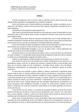 FEB/CFN/Área de Infância e Juventude
Subsídios às Ações da Juventude Espírita
96
FAMÍLIA
A família consanguínea, entre os homens, pode ser apreciada como o centro essencial de nossos
reflexos. Reflexos agradáveis ou desagradáveis que o pretérito nos devolve.
Certo, não incluímos aqui os Espíritos pioneiros da evolução que, trazidos ao ambiente comum,
superam-no, de imediato, criando o clima mental que lhes é peculiar, atendendo à renovação de que se
fazem intérpretes.
Comentamos a nossa posição no campo vulgar da luta.
Cada criatura está provisoriamente ajustada ao raio de ação que é capaz de desenvolver ou, mais
claramente, cada um de nós apenas, pouco a pouco, ultrapassará o horizonte a que já estenda os reflexos
que lhe digam respeito.
O homem primitivo não se afasta, de improviso, da própria taba, mas aí renasce múltiplas vezes, e
o homem relativamente civilizado demora-se longo tempo no plano racial em que assimila as experiências
de que carece, até que a soma de suas aquisições o recomende a diferentes realizações.
É assim que na esfera do grupo consanguíneo o Espírito reencarnado segue ao encontro dos laços
que entreteceu para si próprio, na linha mental em que se lhe caracterizam as tendências.
A chamada hereditariedade psicológica é, por isso, de algum modo, a natural aglutinação dos
espíritos que se afinam nas mesmas atividadese inclinações.
Um grande artista ou um herói preeminente podem nascer em esfera estranha aos sentimentos
nos quais se avultam. É a manifestação do gênio pacientemente elaborado no bojo dos milênios, impondo
os reflexos da sua individualidade em gigantesco trabalho criativo.
Todavia, na senda habitual, o templo doméstico reúne aqueles que se retratam uns nos outros.
Uma família de músicos terá mais facilidade para recolher companheiros da arte divina em sua
descendência, porque, muita vez, os Espíritos que assumem a posição de filhos na reencarnação, junto
deles, são os mesmos amigos que lhes incentivavam a formação musical, desde o reino do Espírito,
refletindo-se reciprocamente na continuidade da ação em que se empenham através de séculos
numerosos.
É ainda assim que escultores e poetas, políticos e médicos, comerciantes e agricultores quase
sempre se dão as mãos, no culto dos melhores valores afetivos, continuando-se, mutuamente, nos genes
familiares, preservando para si mesmos, mediante o trabalho em comum e segundo a lei do renascimento,
o patrimônio evolutivo em que se exprimem no espaço e no tempo. Também é aí, de conformidade com o
mesmo princípio de sintonia, que vemos dipsômanos e cleptomaníacos, tanto quanto delinquentes e
enfermos de ordem moral, nascendo daqueles que lhes comungam espiritualmente as deficiências e as
provas, porquanto muitas inteligências transviadas se ajustam ao campo genético daqueles que lhes
atraem a companhia, por força dos sentimentos menos dignos ou das ações deploráveis com que se
oneram perante a Lei.
A tara familiar, por esse motivo, é a resultante da conjunção de débitos, situando-nos no plano
genético enfermiço que merecemos, à face dos nossos compromissos com o mundo e com a vida. Dessa
forma, somos impelidos a padecer o retorno dos nossos reflexos tóxicos através de pessoas de nossa
parentela, que no-los devolvem por aflitivos processos de sofrimento.
Temos assim, no grupo doméstico, os laços de elevação e alegria que já conseguimos tecer, por
intermédio do amor louvavelmente vivido, mas também as algemas de constrangimento e aversão, nas
quais recolhemos, de volta, os clichês inquietantes que nós mesmos plasmamos na memória do destino e
 