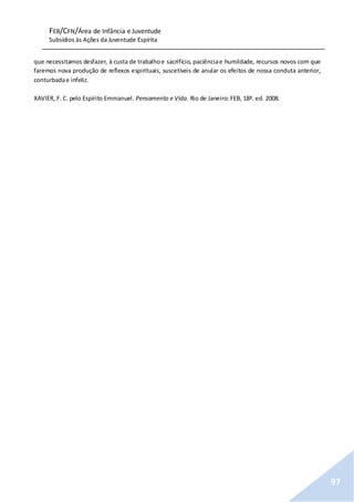 FEB/CFN/Área de Infância e Juventude
Subsídios às Ações da Juventude Espírita
97
que necessitamos desfazer, à custa de trabalhoe sacrifício, paciênciae humildade, recursos novos com que
faremos nova produção de reflexos espirituais, suscetíveis de anular os efeitos de nossa conduta anterior,
conturbadae infeliz.
XAVIER, F. C. pelo Espírito Emmanuel. Pensamento e Vida. Rio de Janeiro: FEB, 18ª. ed. 2008.
 