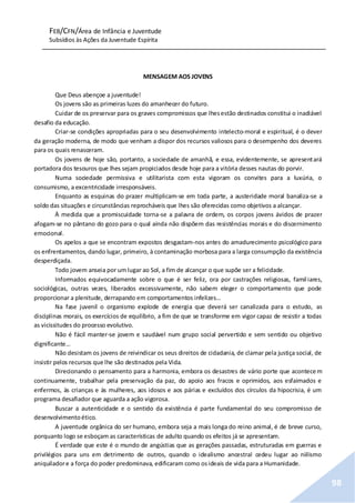 FEB/CFN/Área de Infância e Juventude
Subsídios às Ações da Juventude Espírita
98
MENSAGEM AOS JOVENS
Que Deus abençoe a juventude!
Os jovens são as primeiras luzes do amanhecer do futuro.
Cuidar de os preservar para os graves compromissos que lhesestão destinados constitui o inadiável
desafio da educação.
Criar-se condições apropriadas para o seu desenvolvimento intelecto-moral e espiritual, é o dever
da geração moderna, de modo que venham a dispor dos recursos valiosos para o desempenho dos deveres
para os quais renasceram.
Os jovens de hoje são, portanto, a sociedade de amanhã, e essa, evidentemente, se apresentará
portadora dos tesouros que lhes sejam propiciados desde hoje para a vitória desses nautas do porvir.
Numa sociedade permissiva e utilitarista com esta vigoram os convites para a luxúria, o
consumismo, a excentricidade irresponsáveis.
Enquanto as esquinas do prazer multiplicam-se em toda parte, a austeridade moral banaliza-se a
soldo das situações e circunstâncias reprocháveis que lhes são oferecidas como objetivos a alcançar.
À medida que a promiscuidade torna-se a palavra de ordem, os corpos jovens ávidos de prazer
afogam-se no pântano do gozo para o qual ainda não dispõem das resistências morais e do discernimento
emocional.
Os apelos a que se encontram expostos desgastam-nos antes do amadurecimento psicológico para
os enfrentamentos, dando lugar, primeiro, à contaminação morbosa para a larga consumpção da existência
desperdiçada.
Todo jovem anseia por umlugar ao Sol, a fim de alcançar o que supõe ser a felicidade.
Informados equivocadamente sobre o que é ser feliz, ora por castrações religiosas, familiares,
sociológicas, outras vezes, liberados excessivamente, não sabem eleger o comportamento que pode
proporcionar a plenitude, derrapando em comportamentos infelizes…
Na fase juvenil o organismo explode de energia que deverá ser canalizada para o estudo, as
disciplinas morais, os exercícios de equilíbrio, a fim de que se transforme em vigor capaz de resistir a todas
as vicissitudes do processo evolutivo.
Não é fácil manter-se jovem e saudável num grupo social pervertido e sem sentido ou objetivo
dignificante…
Não desistam os jovens de reivindicar os seus direitos de cidadania, de clamar pela justiça social, de
insistir pelos recursos que lhe são destinados pela Vida.
Direcionando o pensamento para a harmonia, embora os desastres de vário porte que acontecem
continuamente, trabalhar pela preservação da paz, do apoio aos fracos e oprimidos, aos esfaimados e
enfermos, às crianças e às mulheres, aos idosos e aos párias e excluídos dos círculos da hipocrisia, é um
programa desafiador que aguarda a ação vigorosa.
Buscar a autenticidade e o sentido da existência é parte fundamental do seu compromisso de
desenvolvimentoético.
A juventude orgânica do ser humano, embora seja a mais longa do reino animal, é de breve curso,
porquanto logo se esboçam as características de adulto quando os efeitos já se apresentam.
É verdade que este é o mundo de angústias que as gerações passadas, estruturadas em guerras e
privilégios para uns em detrimento de outros, quando o idealismo ancestral cedeu lugar ao niilismo
aniquiladore a força do poder predominava, edificaram como osideais de vida para a Humanidade.
 
