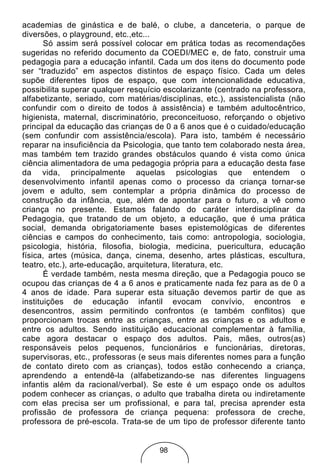 academias de ginástica e de balé, o clube, a danceteria, o parque de
diversões, o playground, etc.,etc...
       Só assim será possível colocar em prática todas as recomendações
sugeridas no referido documento da COEDI/MEC e, de fato, construir uma
pedagogia para a educação infantil. Cada um dos itens do documento pode
ser “traduzido” em aspectos distintos de espaço físico. Cada um deles
supõe diferentes tipos de espaço, que com intencionalidade educativa,
possibilita superar qualquer resquício escolarizante (centrado na professora,
alfabetizante, seriado, com matérias/disciplinas, etc.), assistencialista (não
confundir com o direito de todos à assistência) e também adultocêntrico,
higienista, maternal, discriminatório, preconceituoso, reforçando o objetivo
principal da educação das crianças de 0 a 6 anos que é o cuidado/educação
(sem confundir com assistência/escola). Para isto, também é necessário
reparar na insuficiência da Psicologia, que tanto tem colaborado nesta área,
mas também tem trazido grandes obstáculos quando é vista como única
ciência alimentadora de uma pedagogia própria para a educação desta fase
da vida, principalmente aquelas psicologias que entendem o
desenvolvimento infantil apenas como o processo da criança tornar-se
jovem e adulto, sem contemplar a própria dinâmica do processo de
construção da infância, que, além de apontar para o futuro, a vê como
criança no presente. Estamos falando do caráter interdisciplinar da
Pedagogia, que tratando de um objeto, a educação, que é uma prática
social, demanda obrigatoriamente bases epistemológicas de diferentes
ciências e campos do conhecimento, tais como: antropologia, sociologia,
psicologia, história, filosofia, biologia, medicina, puericultura, educação
física, artes (música, dança, cinema, desenho, artes plásticas, escultura,
teatro, etc.), arte-educação, arquitetura, literatura, etc.
       É verdade também, nesta mesma direção, que a Pedagogia pouco se
ocupou das crianças de 4 a 6 anos e praticamente nada fez para as de 0 a
4 anos de idade. Para superar esta situação devemos partir de que as
instituições de educação infantil evocam convívio, encontros e
desencontros, assim permitindo confrontos (e também conflitos) que
proporcionam trocas entre as crianças, entre as crianças e os adultos e
entre os adultos. Sendo instituição educacional complementar à família,
cabe agora destacar o espaço dos adultos. Pais, mães, outros(as)
responsáveis pelos pequenos, funcionários e funcionárias, diretoras,
supervisoras, etc., professoras (e seus mais diferentes nomes para a função
de contato direto com as crianças), todos estão conhecendo a criança,
aprendendo a entendê-la (alfabetizando-se nas diferentes linguagens
infantis além da racional/verbal). Se este é um espaço onde os adultos
podem conhecer as crianças, o adulto que trabalha direta ou indiretamente
com elas precisa ser um profissional, e para tal, precisa aprender esta
profissão de professora de criança pequena: professora de creche,
professora de pré-escola. Trata-se de um tipo de professor diferente tanto


                                     98
 