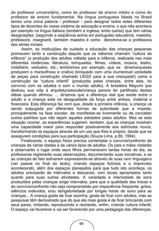do professor universitário, como do professor de ensino médio e como do
professor de ensino fundamental. Na língua portuguesa falada no Brasil
temos uma única palavra - professor - para designar todos estes diferentes
tipos de docentes do nosso sistema de educação e ensino, o que não acontece
por exemplo na língua italiana (também a inglesa, entre outras) que tem várias
designações: (seguindo a seqüência acima em português) educatrice, maestra,
professore, insegnanti, também maestra é como denomina-se a professora
das séries iniciais.
      Assim, as instituições de cuidado e educação das crianças pequenas
promovem tanto a construção daquilo que os italianos chamam ”cultura da
infância” (a produção dos adultos voltada para a infância, realizada nas mais
diferentes instâncias: literatura, brinquedos, filmes, vídeos, música, teatro,
mobiliário, vestuário, etc.; lembremos por exemplo, que os dinamarqueses
produzem o maravilhoso e criativo brinquedo com uma inumerável variedade
de peças para construção chamado LEGO para a sua criançada!) como a
construção da “cultura infantil” (produzida pelas crianças, entre elas, no
convívio com os adultos e com o mundo adulto). A brasileira Mayumi que
dedicou sua vida à arquitetura/escola/criança parece ter partilhado destas
idéias quando afirmou: ... diríamos que a diferença real que existe entre o
adulto e a criança está na desigualdade da força entre ambos, material e
financeira. Esta diferença faz com que, desde a primeira infância, a criança vá
sendo subjugada por diferentes formas de autoridade que a impede,
principalmente na fase escolar, de manifestar-se livremente ou de conceber
outros padrões que não sejam aqueles adotados pelos adultos. Mas se esta
situação ocorrer, as experiências sugerem, também, que as crianças mostram
uma capacidade maior para responder positivamente aos estímulos novos,
transformando os espaços através de um uso que lhes é próprio, desde que se
assegurem condições para sua participação (Souza Lima, p.80, 1994).
      Finalizando, o espaço físico precisa contemplar o convívio/confronto de
crianças de várias idades e de vários tipos de adultos. Os pais e mães visitarão
e observarão o lugar onde seus filhos permanecem tantas horas do dia, as
professoras registrarão suas observações, documentarão suas iniciativas, e se
as crianças de fato estiverem expressando-se através de suas cem linguagens
(ver poesia no final do texto), criando espaços fictícios e o imprevisto
acontecendo, além dos espaços planejados para que tudo isto aconteça, os
adultos precisarão de intervalos e descanso, com locais apropriados tanto
quanto para suas outras atividades. A variedade e intensidade de sons
produzidos pelas crianças exige intervalos, para que a qualidade das trocas e
do convívio/confronto não seja comprometido por impaciência freqüente, gritos,
silêncios indevidos, e/ou obrigatoriedade por longas horas de sono para as
crianças... A criança gosta de ficar sozinha, gosta de ficar com adultos, mas as
pesquisas têm demostrado que do que ela mais gosta é de ficar brincando com
seus pares, imitando, reproduzindo e recriando, enfim, criando cultura infantil.
O espaço vai favorecer e vai ser favorecido por uma pedagogia das diferenças,


                                      99
 