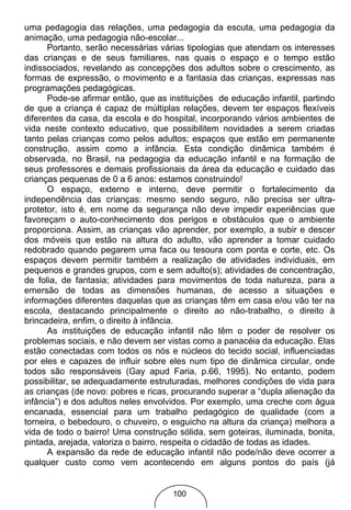 uma pedagogia das relações, uma pedagogia da escuta, uma pedagogia da
animação, uma pedagogia não-escolar...
      Portanto, serão necessárias várias tipologias que atendam os interesses
das crianças e de seus familiares, nas quais o espaço e o tempo estão
indissociados, revelando as concepções dos adultos sobre o crescimento, as
formas de expressão, o movimento e a fantasia das crianças, expressas nas
programações pedagógicas.
      Pode-se afirmar então, que as instituições de educação infantil, partindo
de que a criança é capaz de múltiplas relações, devem ter espaços flexíveis
diferentes da casa, da escola e do hospital, incorporando vários ambientes de
vida neste contexto educativo, que possibilitem novidades a serem criadas
tanto pelas crianças como pelos adultos; espaços que estão em permanente
construção, assim como a infância. Esta condição dinâmica também é
observada, no Brasil, na pedagogia da educação infantil e na formação de
seus professores e demais profissionais da área da educação e cuidado das
crianças pequenas de 0 a 6 anos: estamos construindo!
      O espaço, externo e interno, deve permitir o fortalecimento da
independência das crianças: mesmo sendo seguro, não precisa ser ultra-
protetor, isto é, em nome da segurança não deve impedir experiências que
favoreçam o auto-conhecimento dos perigos e obstáculos que o ambiente
proporciona. Assim, as crianças vão aprender, por exemplo, a subir e descer
dos móveis que estão na altura do adulto, vão aprender a tomar cuidado
redobrado quando pegarem uma faca ou tesoura com ponta e corte, etc. Os
espaços devem permitir também a realização de atividades individuais, em
pequenos e grandes grupos, com e sem adulto(s); atividades de concentração,
de folia, de fantasia; atividades para movimentos de toda natureza, para a
emersão de todas as dimensões humanas, de acesso a situações e
informações diferentes daquelas que as crianças têm em casa e/ou vão ter na
escola, destacando principalmente o direito ao não-trabalho, o direito à
brincadeira, enfim, o direito à infância.
      As instituições de educação infantil não têm o poder de resolver os
problemas sociais, e não devem ser vistas como a panacéia da educação. Elas
estão conectadas com todos os nós e núcleos do tecido social, influenciadas
por eles e capazes de influir sobre eles num tipo de dinâmica circular, onde
todos são responsáveis (Gay apud Faria, p.66, 1995). No entanto, podem
possibilitar, se adequadamente estruturadas, melhores condições de vida para
as crianças (de novo: pobres e ricas, procurando superar a “dupla alienação da
infância”) e dos adultos neles envolvidos. Por exemplo, uma creche com água
encanada, essencial para um trabalho pedagógico de qualidade (com a
torneira, o bebedouro, o chuveiro, o esguicho na altura da criança) melhora a
vida de todo o bairro! Uma construção sólida, sem goteiras, iluminada, bonita,
pintada, arejada, valoriza o bairro, respeita o cidadão de todas as idades.
      A expansão da rede de educação infantil não pode/não deve ocorrer a
qualquer custo como vem acontecendo em alguns pontos do país (já


                                     100
 