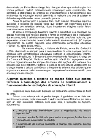denunciado por Fulvia Rosemberg). Isto não quer dizer que a diminuição das
verbas públicas poderá arbitrariamente interromper este crescimento. Ao
contrário, a elaboração de critérios de credenciamento e funcionamento das
instituições de educação infantil permitirão a melhoria das que já existem e
definirão a qualidade das novas que estão para vir.
       Antes de passar para o próximo item, onde estarão elencadas algumas
questões a respeito do espaço físico que podem ser observadas para a
formulação dos referidos critérios, duas importantes citações serão feitas
visando encerrar este texto.
       Já disse o antropólogo brasileiro Dayrell: a arquitetura e a ocupação do
espaço físico não são neutras. Desde a forma de construção até a localização
dos espaços, tudo é delimitado formalmente, segundo princípios racionais, que
expressam uma expectativa de comportamento de seus usuários (...) O espaço
arquitetônico da escola expressa uma determinada concepção educativa
(1995,p.147, apud Bufalo,1997).
               Na mesma direção, a italiana de Pistoia, Anna Lia Gallardini
(1996), chamando a atenção para a complexidade de criar espaços públicos
coletivos com características educativas voltadas à especificidade infantil,
afirmou em Brasília, no IV Simpósio Latino-Americano de Atenção à Criança de
0 a 6 anos e II Simpósio Nacional de Educação Infantil: Um espaço e o modo
como é organizado resulta sempre das idéias, das opções, dos saberes das
pessoas que nele habitam. Portanto, o espaço de um serviço voltado para as
crianças traduz a cultura da infância, a imagem da criança, dos adultos que o
organizaram; é uma poderosa mensagem do projeto educativo concebido para
aquele grupo de crianças.

Algumas questões a respeito do espaço físico que podem
favorecer a formulação dos critérios de credenciamento e
funcionamento de instituições de educação infantil.

      Sugestões para discussão baseada na bibliografia apresentada ao final
do texto.
      Brincar com criança não é perder tempo, é ganhá-lo; se é triste ver
meninos sem escola, mais triste ainda é vê-los sentados enfileirados, em salas
sem ar, com exercícios estéreis, sem valor para a formação do homem.
(Drummond)

     • o espaço permite flexibilidade para a organização de novas
        experiências?
     • o espaço permite flexibilidade para variar a organização das turmas
        (homogêneas e/ou mistas de idade)?
     • a organização do espaço possibilita à criança ficar sozinha quando
        desejar?

                                     101
 