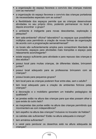 • a organização do espaço favorece o convívio das crianças maiores
  com as menores?
• a organização do espaço favorece o convívio das crianças portadoras
  de necessidades especiais com as outras?
• a flexibilidade dos espaços permite que as crianças desenvolvam
  atividades no seu próprio ritmo, podendo permanecer no local e
  depois encontrar o grupo?
• o ambiente é instigante para novas descobertas, exploração e
  pesquisa?
• tem sala-ambiente? oficina? laboratório? ou espaços que possibilitam
  múltiplos usos permitindo a criação de novas formas de organização
  de acordo com a programação semanal/mensal?
• os locais são suficientemente amplos para consentirem liberdade de
  movimento, espaços para atividades mais tranqüilas e espaço para
  relaxamento aconchegante?
• existe espaço suficiente para atividade e para repouso das crianças e
  dos adultos?
• possui local para muitas crianças, de diferentes idades, brincarem
  juntas?
• possui local adequado para as professoras brincarem com as
  crianças?
• possui locais para pequenos grupos?
• tem local para as crianças poderem ficar entre elas, sem o adulto?
• tem local adequado para a criação de ambientes fictícios pelas
  crianças?
• a decoração e o mobiliário garantem um trabalho pedagógico de
  qualidade?
• as janelas estão na altura das crianças para que elas possam olhar o
  que existe do outro lado?
• as maçanetas das portas estão na altura das crianças permitindo que
  movimentem-se com independência?
• tem espelho na altura das crianças? Inclusive no trocador de fraldas?
• os cabides são suficientes? Estão na altura adequada à criança?
• tem armários suficientes?
• o varal para pendurar os desenhos está na altura adequada às
  crianças?


                               102
 