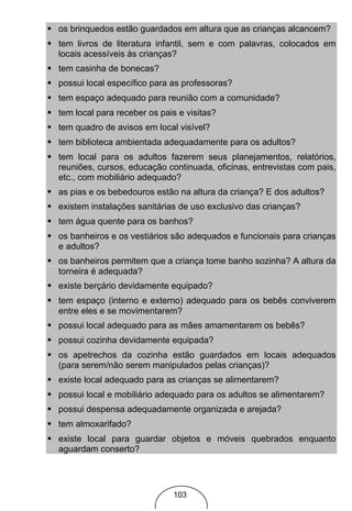 • os brinquedos estão guardados em altura que as crianças alcancem?
• tem livros de literatura infantil, sem e com palavras, colocados em
  locais acessíveis às crianças?
• tem casinha de bonecas?
• possui local específico para as professoras?
• tem espaço adequado para reunião com a comunidade?
• tem local para receber os pais e visitas?
• tem quadro de avisos em local visível?
• tem biblioteca ambientada adequadamente para os adultos?
• tem local para os adultos fazerem seus planejamentos, relatórios,
  reuniões, cursos, educação continuada, oficinas, entrevistas com pais,
  etc., com mobiliário adequado?
• as pias e os bebedouros estão na altura da criança? E dos adultos?
• existem instalações sanitárias de uso exclusivo das crianças?
• tem água quente para os banhos?
• os banheiros e os vestiários são adequados e funcionais para crianças
  e adultos?
• os banheiros permitem que a criança tome banho sozinha? A altura da
  torneira é adequada?
• existe berçário devidamente equipado?
• tem espaço (interno e externo) adequado para os bebês conviverem
  entre eles e se movimentarem?
• possui local adequado para as mães amamentarem os bebês?
• possui cozinha devidamente equipada?
• os apetrechos da cozinha estão guardados em locais adequados
  (para serem/não serem manipulados pelas crianças)?
• existe local adequado para as crianças se alimentarem?
• possui local e mobiliário adequado para os adultos se alimentarem?
• possui despensa adequadamente organizada e arejada?
• tem almoxarifado?
• existe local para guardar objetos e móveis quebrados enquanto
  aguardam conserto?




                                103
 