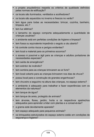 • o projeto arquitetônico respeita os critérios de qualidade definidos
  pelas normas de edificação?
• os locais são iluminados, ventilados e acolhedores?
• os locais são aquecidos no inverno e frescos no verão?
• tem água para todas as necessidades: brincar, cozinha, banheiro,
  limpeza, etc.?
• tem luz elétrica?
• o tamanho do espaço comporta adequadamente a quantidade de
  crianças usuárias?
• o ambiente está em perfeitas condições de higiene e limpeza?
• tem fossa ou equivalente impedindo o esgoto a céu aberto?
• há controle contra riscos e perigos evidentes?
• tem local e material para os primeiros socorros?
• o acesso é possível e ágil para as crianças e adultos portadores de
  necessidades especiais?
• tem saída de emergência?
• tem extintor de incêndio?
• tem sombra para as crianças brincarem ao ar livre?
• tem local coberto para as crianças brincarem nos dias de chuva?
• possui local para a construção de grandes engenhocas?
• tem chuveiro e esguicho na altura das crianças, no espaço externo?
• o ambiente é adequado para trabalhar e fazer experiências com os
  elementos da natureza?
• tem tanque de água?
• tem tanque de areia, protegido de animais?
• tem árvores, flores, jardim, horta e os respectivos apetrechos
  adequados para aprender a lidar com plantas e a conservá-las?
• a grama está devidamente aparada?
• tem espaço adequado para pequenos animais?
• os brinquedos estruturados do espaço externo estão em condições de
  segurança e higiene?




                                104
 