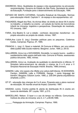 DWORECKI, Silvio. Qualidades do espaço e dos equipamentos na pré-escola:
   recomendações. Governo do Estado de São Paulo, Secretaria de estado
   da Educação, Fundação para o desenvolvimento da Educação, 1994.

ESTADO DE SANTA CATARINA. Conselho Estadual de Educação. Normas
    para educação infantil. Capítulo V : do espaço e dos equipamentos. s/d

FAGUNDES, Magali dos Reis. As divinas têtas: do direito ao dever IN A creche
    no trabalho...o trabalho na creche - um estudo do Centro de Convivência
    Infantil da Unicamp: trajetória e perspectivas. Dissertação de mestrado,
    FE Unicamp, 1997.

FARIA, Ana Beatriz G. Ler a cidade - conhecer, desvendar, transformar - do
    projeto educativo ao projeto da cidade. mimeo, 1997.

FARIA,Ana Lúcia G. (org.) Grandes políticas para os pequenos. Cadernos
    Cedes, Campinas: Papirus, 37, 1995.

FRANCHI, L. (org.) 3. Spazi e materiali. IN Comune di Milano, per una cultura
    della qualità nella scuola materna. Bergamo: Junior, 1994, p. 29-33.

GALLARDINI, Anna Lia e GIOVANNINI, Donatella. Lo spazio buono - qualità e
    caratteristiche dello spazio dell’asilo nido. Comune di Pistoia, assessorato
    publica istruzione, 1992, mimeo.

GALLARDINI, Anna Lia. Avaliação da qualidade no atendimento à infância. IV
    Simpósio latino-americano de atenção à criança de 0 a 6 anos e II
    Simpósio Nacional de Educação Infantil. Brasília, 1996 (mimeo).

GANDINI, Lella. Uno spazio che riflette una cultura dell’infanzia. IN EDWARDS,
    Carolyn, GANDINI, Lella e FORMAN, George. I cento linguaggi dei
    bambini. Bergamo: Edizioni Junior, 1995, p. 235-244 (planta arquitetônica
    ampliada, p.237).

GT 07 - educação das crianças de 0 a 6 anos. Proposta para o plano nacional
     de educação. XX reunião anual da Anped, Caxambu: 1997.

HADDAD, Lenira. Creche padrão B, planta de distribuição IN A creche em
    busca de identidade. SP: Loyola, 1991, p.213.

MARCELLINO, Nelson. O lazer e o uso do tempo na infância. Comunicarte.
   Instituto de artes da Unicamp: ano 4, n.7, p.89-99,1986.

       . Pedagogia da Animação. Campinas: Papirus, 1990.


                                      106
 