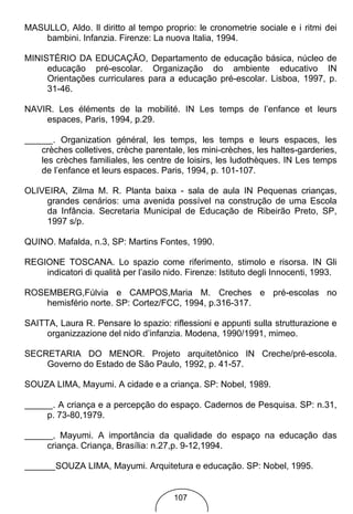 MASULLO, Aldo. Il diritto al tempo proprio: le cronometrie sociale e i ritmi dei
    bambini. Infanzia. Firenze: La nuova Italia, 1994.

MINISTÉRIO DA EDUCAÇÃO, Departamento de educação básica, núcleo de
     educação pré-escolar. Organização do ambiente educativo IN
     Orientações curriculares para a educação pré-escolar. Lisboa, 1997, p.
     31-46.

NAVIR. Les éléments de la mobilité. IN Les temps de l’enfance et leurs
    espaces, Paris, 1994, p.29.

       . Organization général, les temps, les temps e leurs espaces, les
    crèches colletives, crèche parentale, les mini-crèches, les haltes-garderies,
    les crèches familiales, les centre de loisirs, les ludothèques. IN Les temps
    de l’enfance et leurs espaces. Paris, 1994, p. 101-107.

OLIVEIRA, Zilma M. R. Planta baixa - sala de aula IN Pequenas crianças,
    grandes cenários: uma avenida possível na construção de uma Escola
    da Infância. Secretaria Municipal de Educação de Ribeirão Preto, SP,
    1997 s/p.

QUINO. Mafalda, n.3, SP: Martins Fontes, 1990.

REGIONE TOSCANA. Lo spazio come riferimento, stimolo e risorsa. IN Gli
    indicatori di qualità per l’asilo nido. Firenze: Istituto degli Innocenti, 1993.

ROSEMBERG,Fúlvia e CAMPOS,Maria M. Creches e pré-escolas no
    hemisfério norte. SP: Cortez/FCC, 1994, p.316-317.

SAITTA, Laura R. Pensare lo spazio: riflessioni e appunti sulla strutturazione e
     organizzazione del nido d’infanzia. Modena, 1990/1991, mimeo.

SECRETARIA DO MENOR. Projeto arquitetônico IN Creche/pré-escola.
    Governo do Estado de São Paulo, 1992, p. 41-57.

SOUZA LIMA, Mayumi. A cidade e a criança. SP: Nobel, 1989.

       . A criança e a percepção do espaço. Cadernos de Pesquisa. SP: n.31,
      p. 73-80,1979.

       , Mayumi. A importância da qualidade do espaço na educação das
      criança. Criança, Brasília: n.27,p. 9-12,1994.

        SOUZA LIMA, Mayumi. Arquitetura e educação. SP: Nobel, 1995.


                                        107
 