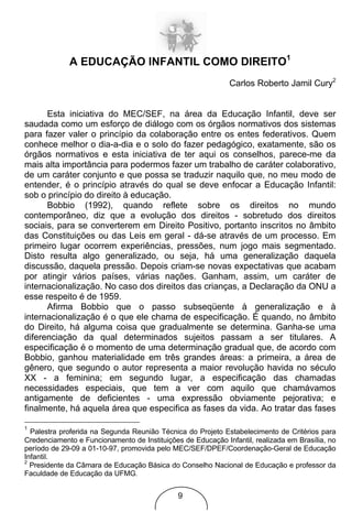 A EDUCAÇÃO INFANTIL COMO DIREITO1
                                                             Carlos Roberto Jamil Cury2


      Esta iniciativa do MEC/SEF, na área da Educação Infantil, deve ser
saudada como um esforço de diálogo com os órgãos normativos dos sistemas
para fazer valer o princípio da colaboração entre os entes federativos. Quem
conhece melhor o dia-a-dia e o solo do fazer pedagógico, exatamente, são os
órgãos normativos e esta iniciativa de ter aqui os conselhos, parece-me da
mais alta importância para podermos fazer um trabalho de caráter colaborativo,
de um caráter conjunto e que possa se traduzir naquilo que, no meu modo de
entender, é o princípio através do qual se deve enfocar a Educação Infantil:
sob o princípio do direito à educação.
      Bobbio (1992), quando reflete sobre os direitos no mundo
contemporâneo, diz que a evolução dos direitos - sobretudo dos direitos
sociais, para se converterem em Direito Positivo, portanto inscritos no âmbito
das Constituições ou das Leis em geral - dá-se através de um processo. Em
primeiro lugar ocorrem experiências, pressões, num jogo mais segmentado.
Disto resulta algo generalizado, ou seja, há uma generalização daquela
discussão, daquela pressão. Depois criam-se novas expectativas que acabam
por atingir vários países, várias nações. Ganham, assim, um caráter de
internacionalização. No caso dos direitos das crianças, a Declaração da ONU a
esse respeito é de 1959.
      Afirma Bobbio que o passo subseqüente à generalização e à
internacionalização é o que ele chama de especificação. É quando, no âmbito
do Direito, há alguma coisa que gradualmente se determina. Ganha-se uma
diferenciação da qual determinados sujeitos passam a ser titulares. A
especificação é o momento de uma determinação gradual que, de acordo com
Bobbio, ganhou materialidade em três grandes áreas: a primeira, a área de
gênero, que segundo o autor representa a maior revolução havida no século
XX - a feminina; em segundo lugar, a especificação das chamadas
necessidades especiais, que tem a ver com aquilo que chamávamos
antigamente de deficientes - uma expressão obviamente pejorativa; e
finalmente, há aquela área que especifica as fases da vida. Ao tratar das fases

1
  Palestra proferida na Segunda Reunião Técnica do Projeto Estabelecimento de Critérios para
Credenciamento e Funcionamento de Instituições de Educação Infantil, realizada em Brasília, no
período de 29-09 a 01-10-97, promovida pelo MEC/SEF/DPEF/Coordenação-Geral de Educação
Infantil.
2
  Presidente da Câmara de Educação Básica do Conselho Nacional de Educação e professor da
Faculdade de Educação da UFMG.


                                              9
 