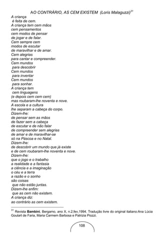 AO CONTRÁRIO, AS CEM EXISTEM (Loris Malaguzzi)31
A criança
 é feita de cem.
A criança tem cem mãos
cem pensamentos
cem modos de pensar
de jogar e de falar.
Cem sempre cem
modos de escutar
de maravilhar e de amar.
Cem alegrias
para cantar e compreender.
Cem mundos
 para descobrir
Cem mundos
 para inventar
Cem mundos
 para sonhar.
A criança tem
 cem linguagens
(e depois cem cem cem)
mas roubaram-lhe noventa e nove.
A escola e a cultura
lhe separam a cabeça do corpo.
Dizem-lhe:
de pensar sem as mãos
de fazer sem a cabeça
de escutar e de não falar
de compreender sem alegrias
de amar e de maravilhar-se
só na Páscoa e no Natal.
Dizem-lhe:
de descobrir um mundo que já existe
e de cem roubaram-lhe noventa e nove.
Dizem-lhe:
que o jogo e o trabalho
a realidade e a fantasia
a ciência e a imaginação
o céu e a terra
a razão e o sonho
são coisas
 que não estão juntas.
Dizem-lhe enfim:
 que as cem não existem.
A criança diz:
ao contrário as cem existem.

31
  Revista Bambini, Bergamo, ano X, n.2,fev,1994. Tradução livre do original italiano:Ana Lúcia
Goulart de Faria, Maria Carmem Barbosa e Patrizia Piozzi.


                                            108
 