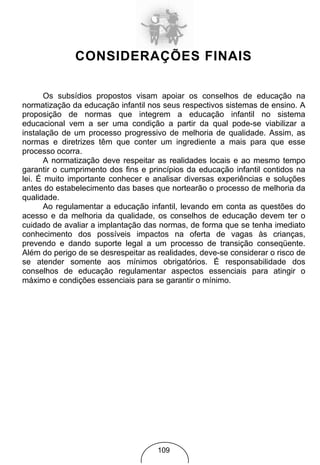 CONSIDERAÇÕES FINAIS

       Os subsídios propostos visam apoiar os conselhos de educação na
normatização da educação infantil nos seus respectivos sistemas de ensino. A
proposição de normas que integrem a educação infantil no sistema
educacional vem a ser uma condição a partir da qual pode-se viabilizar a
instalação de um processo progressivo de melhoria de qualidade. Assim, as
normas e diretrizes têm que conter um ingrediente a mais para que esse
processo ocorra.
       A normatização deve respeitar as realidades locais e ao mesmo tempo
garantir o cumprimento dos fins e princípios da educação infantil contidos na
lei. É muito importante conhecer e analisar diversas experiências e soluções
antes do estabelecimento das bases que nortearão o processo de melhoria da
qualidade.
       Ao regulamentar a educação infantil, levando em conta as questões do
acesso e da melhoria da qualidade, os conselhos de educação devem ter o
cuidado de avaliar a implantação das normas, de forma que se tenha imediato
conhecimento dos possíveis impactos na oferta de vagas às crianças,
prevendo e dando suporte legal a um processo de transição conseqüente.
Além do perigo de se desrespeitar as realidades, deve-se considerar o risco de
se atender somente aos mínimos obrigatórios. É responsabilidade dos
conselhos de educação regulamentar aspectos essenciais para atingir o
máximo e condições essenciais para se garantir o mínimo.




                                     109
 