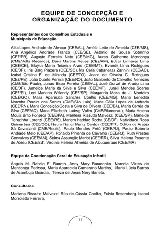 EQUIPE DE CONCEPÇÃO E
           ORGANIZAÇÃO DO DOCUMENTO

Representantes dos Conselhos Estaduais e
Municipais de Educação

Alita Lopes Andrade de Alencar (CEE/AL), Amélia Leite de Almeida (CEE/MS),
Ana Angélica Andrade Franco (CEE/SE), Antônio de Sousa Sobrinho
(CEE/PB), Augusto Ferreira Neto (CEE/MG), Áureo Guilherme Mendonça
(CME/Volta Redonda), Darci Martins Neves (CEE/AM), Edgar Linhares Lima
(CEE/CE), Eloysa Maria Teixeira Alves (CEE/MT), Evandir Lima Rodrigues
(CE/DF), Iris Barg Piazera (CEE/SC), Íris Célia Cabanellas Zannini (CEE/AC),
Izabel Cristina F. de Miranda (CEE/TO), Jeane de Oliveira C. Rodrigues
(CEE/PE), João Duarte Pereira (CEE/RO), João Gualberto de Carvalho Menezes
(CME/São Paulo), Jonas Bispo Pereira (CEE/AL), José Durval de Araújo Lima
(CE/DF), Jumelice Maria da Silva e Silva (CEE/MT), Juraci Mendes Soares
(CEE/PI), Leni Mariano Walendy (CEE/SP), Margarida Maria de J. Monteiro
(CEE/GO), Maria Aparecida Sanches Coelho (CEE/MG), Maria Benedita
Noronha Pereira dos Santos (CME/São Luís), Maria Célia Lopes de Andrade
(CEE/RN), Maria Conceição Costa e Silva de Oliveira (CEE/BA), Maria Corrêa da
Silva (CEE/AC), Maria Elizabeth Ludwig Valim (CME/Blumenau), Maria Helena
Moura Brito Fonseca (CEE/PA), Marilena Rissutto Malvezzi (CEE/SP), Marleide
Terezinha Lorenzi (CEE/RS), Marlem Haddad Rocha (CE/DF), Natividade Rosa
Guimarães (CEE/GO), Naura Nanci Muniz Santos (CEE/PR), Odilon de Araújo
Sá Cavalcanti (CME/Recife), Paulo Mendes Feijó (CEE/RJ), Paulo Roberto
Andrade Melo (CEE/AP), Ronaldo Pimenta de Carvalho (CEE/RJ), Ruth Prestes
Gonçalves (CEE/AM), Selma Assunção Mariot (CEE/RR), Silvia Helena Pesente
de Abreu (CEE/ES), Virgínia Helena Almeida de Albuquerque (CEE/MA).


Equipe da Coordenação Geral de Educação Infantil
Ângela M. Rabelo F. Barreto, Anny Mary Baranenko, Marcela Vietes de
Mendonça Pedrosa, Maria Aparecida Camarano Martins, Maria Lúcia Barros
de Azambuja Guardia, Tereza de Jesus Nery Barreto.


Consultores

Marilena Rissutto Malvezzi, Rita de Cássia Coelho, Fulvia Rosemberg, Isabel
Morsoletto Ferreira.




                                    111
 