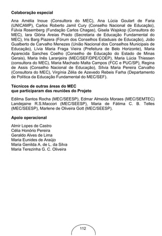 Colaboração especial

Ana Amélia Inoue (Consultora do MEC), Ana Lúcia Goulart de Faria
(UNICAMP), Carlos Roberto Jamil Cury (Conselho Nacional de Educação),
Fúlvia Rosemberg (Fundação Carlos Chagas), Gisela Wajskop (Consultora do
MEC), Iara Glória Areias Prado (Secretaria de Educação Fundamental do
MEC), Iris Barg Piazera (Fórum dos Conselhos Estaduais de Educação), João
Gualberto de Carvalho Menezes (União Nacional dos Conselhos Municipais de
Educação), Lívia Maria Fraga Vieira (Prefeitura de Belo Horizonte), Maria
Aparecida Sanches Coelho (Conselho de Educação do Estado de Minas
Gerais), Maria Inês Laranjeira (MEC/SEF/DPE/COEP), Maria Lúcia Thiessen
(consultora do MEC), Maria Machado Malta Campos (FCC e PUC/SP), Regina
de Assis (Conselho Nacional de Educação), Sílvia Maria Pereira Carvalho
(Consultora do MEC), Virgínia Zélia de Azevedo Rebeis Farha (Departamento
de Política da Educação Fundamental do MEC/SEF).

Técnicos de outras áreas do MEC
que participaram das reuniões do Projeto
Edilma Santos Rocha (MEC/SEESP), Edmar Almeida Moraes (MEC/SEMTEC)
Landejaine R.S.Maccori (MEC/SEESP), Maria de Fátima C. B. Telles
(MEC/SEESP), Marlene de Oliveira Gott (MEC/SEESP).

Apoio operacional
Almir Lopes de Castro
Célia Honório Pereira
Geraldo Alves de Lima
Maria Eunides de Araújo
Maria Genilda A. de L. da Silva
Maria Terezinha G. C. Oliveira




                                  112
 