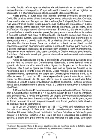 da vida, Bobbio afirma que os direitos da adolescência e da adultez estão
razoavelmente contemplados. O que não está marcado, e isto é registro do
século XX, é a chamada terceira idade, a quarta idade e a infância.
        Neste ponto, o autor situa não apenas grandes princípios postos pela
ONU. Ele os situa como direito à educação, como educação escolar. Ou seja,
é no interior das escolas que se põe a educação à disposição dos infantes.
Não vou entrar na origem dessa palavra, mas poderia ser interessante3. Esses
direitos novos, afirma Bobbio, vêm com grande extensão, via de regra, bem
justificados. Os argumentos são convincentes. Entretanto, diz ele, o problema
é garantir-lhes a devida e efetiva proteção, porque sem essa não se formaliza
o que está inserido na Lei ou na Constituição. Os direitos sociais são caros, os
direitos sociais custam. Eles são importantes e nós temos que defendê-los, e
assegurá-los com o devido realismo. Já os direitos civis e os direitos políticos
não são tão dispendiosos. Para dar a devida proteção a um direito social
específico é preciso financiamento; assim, o direito da criança, para que tenha
a devida instrução, necessita de proteção com eficácia e com financiamento.
Deve-se ter este realismo pois, caso contrário, o Direito, embora proclamado,
fica inócuo. Feita esta introdução, passarei a analisar o desenvolvimento desse
direito no Brasil.
        Antes da Constituição de 88, e excetuando uma pesquisa que ainda está
por ser feita no âmbito das Constituições Estaduais, a área federal toma a
questão da fase da vida infantil sob a figura do Amparo e da Assistência.
Portanto, não é sob a figura do Direito, mas sob a figura do Amparo e da
Assistência que o infante entra em cena. Desta maneira, as expressões que,
recorrentemente, aparecerão no corpo das Constituições Federais será, ou o
silêncio, como é o caso de 1891, ou a expressão Amparo à infância, ou então,
como na Constituição de 37, que afirma que à infância à qual vier faltar
recursos, o Estado deverá providenciar cuidados especiais. Portanto, a figura
nesse caso, coerente com o Estado Novo, é Cuidado e não Dever, é Amparo e
não Direito.
        A Constituição de 46 de novo assume a expressão Assistência. Somente
com a Constituição Federal de 67 e da Junta Militar de 69 é que se introduz,
pela primeira vez, a noção de que uma Lei própria providenciará a Assistência
à Infância. Mas continua havendo a figura da Assistência e do Amparo, agora
na forma de uma Lei, e não simplesmente de uma forma genérica, feita através
de qualquer tipo de instrumento.
        Já a Lei de Diretrizes e Bases de 1961 (4024/61) terá referência muito
discreta com relação à Educação Infantil, considerando-a dentro do Grau
Primário. Há uma distinção ali no interior do Grau Primário: a Educação pré-
escolar e o Ensino Primário. A Lei 4024 diz que a educação pré-escolar se
destina, e agora sim, pela primeira vez, aos menores de sete anos, que serão

3
 A origem da palavra infante é do grego: aquele que não se manifesta ainda, e do latim: aquele
que não fala. Contudo, infante é o príncipe e é aquele que anda, caminha.


                                             10
 