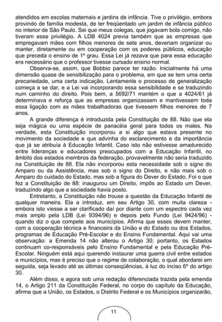 atendidos em escolas maternais e jardins de infância. Tive o privilégio, embora
provindo de família modesta, de ter freqüentado um jardim de infância público
no interior de São Paulo. Sei que meus colegas, que jogavam bola comigo, não
tiveram esse privilégio. A LDB 4024 previa também que as empresas que
empregavam mães com filhos menores de sete anos, deveriam organizar ou
manter, diretamente ou em cooperação com os poderes públicos, educação
que preceda o ensino de 1º grau. Essa Lei já rezava que para essa educação
era necessário que o professor tivesse cursado ensino normal.
      Observa-se, assim, que Bobbio parece ter razão. Inicialmente há uma
dimensão quase de sensibilização para o problema, em que se tem uma certa
precariedade, uma certa indicação. Lentamente o processo de generalização
começa a se dar, e a Lei vai incorporando essa sensibilidade e se traduzindo
num caminho do direito. Pois bem, a 5692/71 mantém o que a 4024/61 já
determinava e reforça que as empresas organizassem e mantivessem toda
essa ligação com as mães trabalhadoras que tivessem filhos menores de 7
anos.
      A grande diferença é introduzida pela Constituição de 88. Não que ela
seja mágica ou uma espécie de panacéia geral para todos os males. Na
verdade, esta Constituição incorporou a si algo que estava presente no
movimento da sociedade e que advinha do esclarecimento e da importância
que já se atribuía à Educação Infantil. Caso isto não estivesse amadurecido
entre lideranças e educadores preocupados com a Educação Infantil, no
âmbito dos estados membros da federação, provavelmente não seria traduzido
na Constituição de 88. Ela não incorporou esta necessidade sob o signo do
Amparo ou da Assistência, mas sob o signo do Direito, e não mais sob o
Amparo do cuidado do Estado, mas sob a figura do Dever do Estado. Foi o que
fez a Constituição de 88: inaugurou um Direito, impôs ao Estado um Dever,
traduzindo algo que a sociedade havia posto.
      Entretanto, a Constituição não trouxe a questão da Educação Infantil de
qualquer maneira. Ela a introduz, em seu Artigo 30, com muita clareza -
embora isto viesse a ser clarificado daí por diante com um espectro cada vez
mais amplo pela LDB (Lei 9394/96) e depois pelo Fundo (Lei 9424/96) -
quando diz o que compete aos municípios. Afirma que esses devem manter,
com a cooperação técnica e financeira da União e do Estado ou dos Estados,
programas de Educação Pré-Escolar e do Ensino Fundamental. Aqui vai uma
observação: a Emenda 14 não alterou o Artigo 30; portanto, os Estados
continuam co-responsáveis pelo Ensino Fundamental e pela Educação Pré-
Escolar. Ninguém está aqui querendo instaurar uma guerra civil entre estados
e municípios, mas é preciso que o regime de colaboração, o qual abordarei em
seguida, seja levado até as últimas conseqüências, à luz do inciso 6º do artigo
30.
      Além disso, e agora sob uma redação diferenciada trazida pela emenda
14, o Artigo 211 da Constituição Federal, no corpo do capítulo da Educação,
afirma que a União, os Estados, o Distrito Federal e os Municípios organizarão,


                                      11
 