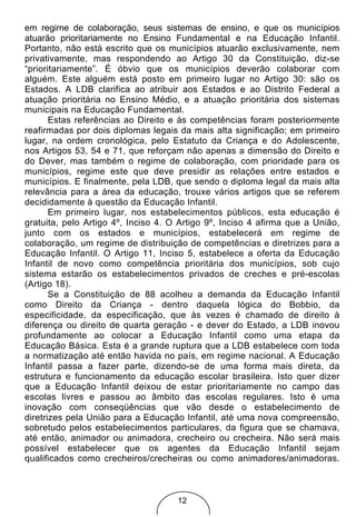 em regime de colaboração, seus sistemas de ensino, e que os municípios
atuarão prioritariamente no Ensino Fundamental e na Educação Infantil.
Portanto, não está escrito que os municípios atuarão exclusivamente, nem
privativamente, mas respondendo ao Artigo 30 da Constituição, diz-se
“prioritariamente”. É óbvio que os municípios deverão colaborar com
alguém. Este alguém está posto em primeiro lugar no Artigo 30: são os
Estados. A LDB clarifica ao atribuir aos Estados e ao Distrito Federal a
atuação prioritária no Ensino Médio, e a atuação prioritária dos sistemas
municipais na Educação Fundamental.
       Estas referências ao Direito e às competências foram posteriormente
reafirmadas por dois diplomas legais da mais alta significação; em primeiro
lugar, na ordem cronológica, pelo Estatuto da Criança e do Adolescente,
nos Artigos 53, 54 e 71, que reforçam não apenas a dimensão do Direito e
do Dever, mas também o regime de colaboração, com prioridade para os
municípios, regime este que deve presidir as relações entre estados e
municípios. E finalmente, pela LDB, que sendo o diploma legal da mais alta
relevância para a área da educação, trouxe vários artigos que se referem
decididamente à questão da Educação Infantil.
       Em primeiro lugar, nos estabelecimentos públicos, esta educação é
gratuita, pelo Artigo 4º, Inciso 4. O Artigo 9º, Inciso 4 afirma que a União,
junto com os estados e municípios, estabelecerá em regime de
colaboração, um regime de distribuição de competências e diretrizes para a
Educação Infantil. O Artigo 11, Inciso 5, estabelece a oferta da Educação
Infantil de novo como competência prioritária dos municípios, sob cujo
sistema estarão os estabelecimentos privados de creches e pré-escolas
(Artigo 18).
       Se a Constituição de 88 acolheu a demanda da Educação Infantil
como Direito da Criança - dentro daquela lógica do Bobbio, da
especificidade, da especificação, que às vezes é chamado de direito à
diferença ou direito de quarta geração - e dever do Estado, a LDB inovou
profundamente ao colocar a Educação Infantil como uma etapa da
Educação Básica. Esta é a grande ruptura que a LDB estabelece com toda
a normatização até então havida no país, em regime nacional. A Educação
Infantil passa a fazer parte, dizendo-se de uma forma mais direta, da
estrutura e funcionamento da educação escolar brasileira. Isto quer dizer
que a Educação Infantil deixou de estar prioritariamente no campo das
escolas livres e passou ao âmbito das escolas regulares. Isto é uma
inovação com conseqüências que vão desde o estabelecimento de
diretrizes pela União para a Educação Infantil, até uma nova compreensão,
sobretudo pelos estabelecimentos particulares, da figura que se chamava,
até então, animador ou animadora, crecheiro ou crecheira. Não será mais
possível estabelecer que os agentes da Educação Infantil sejam
qualificados como crecheiros/crecheiras ou como animadores/animadoras.



                                     12
 