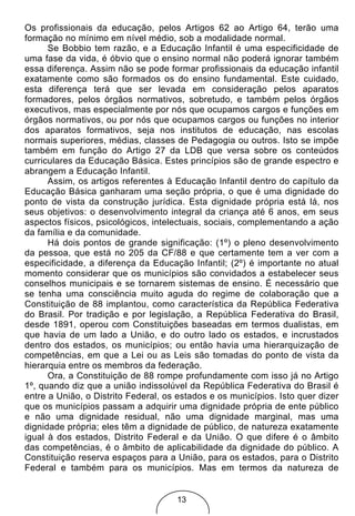 Os profissionais da educação, pelos Artigos 62 ao Artigo 64, terão uma
formação no mínimo em nível médio, sob a modalidade normal.
      Se Bobbio tem razão, e a Educação Infantil é uma especificidade de
uma fase da vida, é óbvio que o ensino normal não poderá ignorar também
essa diferença. Assim não se pode formar profissionais da educação infantil
exatamente como são formados os do ensino fundamental. Este cuidado,
esta diferença terá que ser levada em consideração pelos aparatos
formadores, pelos órgãos normativos, sobretudo, e também pelos órgãos
executivos, mas especialmente por nós que ocupamos cargos e funções em
órgãos normativos, ou por nós que ocupamos cargos ou funções no interior
dos aparatos formativos, seja nos institutos de educação, nas escolas
normais superiores, médias, classes de Pedagogia ou outros. Isto se impõe
também em função do Artigo 27 da LDB que versa sobre os conteúdos
curriculares da Educação Básica. Estes princípios são de grande espectro e
abrangem a Educação Infantil.
      Assim, os artigos referentes à Educação Infantil dentro do capítulo da
Educação Básica ganharam uma seção própria, o que é uma dignidade do
ponto de vista da construção jurídica. Esta dignidade própria está lá, nos
seus objetivos: o desenvolvimento integral da criança até 6 anos, em seus
aspectos físicos, psicológicos, intelectuais, sociais, complementando a ação
da família e da comunidade.
      Há dois pontos de grande significação: (1º) o pleno desenvolvimento
da pessoa, que está no 205 da CF/88 e que certamente tem a ver com a
especificidade, a diferença da Educação Infantil; (2º) é importante no atual
momento considerar que os municípios são convidados a estabelecer seus
conselhos municipais e se tornarem sistemas de ensino. É necessário que
se tenha uma consciência muito aguda do regime de colaboração que a
Constituição de 88 implantou, como característica da República Federativa
do Brasil. Por tradição e por legislação, a República Federativa do Brasil,
desde 1891, operou com Constituições baseadas em termos dualistas, em
que havia de um lado a União, e do outro lado os estados, e incrustados
dentro dos estados, os municípios; ou então havia uma hierarquização de
competências, em que a Lei ou as Leis são tomadas do ponto de vista da
hierarquia entre os membros da federação.
      Ora, a Constituição de 88 rompe profundamente com isso já no Artigo
1º, quando diz que a união indissolúvel da República Federativa do Brasil é
entre a União, o Distrito Federal, os estados e os municípios. Isto quer dizer
que os municípios passam a adquirir uma dignidade própria de ente público
e não uma dignidade residual, não uma dignidade marginal, mas uma
dignidade própria; eles têm a dignidade de público, de natureza exatamente
igual à dos estados, Distrito Federal e da União. O que difere é o âmbito
das competências, é o âmbito de aplicabilidade da dignidade do público. A
Constituição reserva espaços para a União, para os estados, para o Distrito
Federal e também para os municípios. Mas em termos da natureza de


                                     13
 