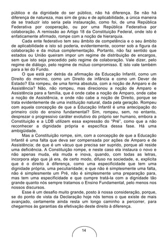 público e da dignidade do ser público, não há diferença. Se não há
diferença de natureza, mas sim de grau e de aplicabilidade, a única maneira
de se traduzir isto seria pela instauração, como foi, de uma República
Federativa por cooperação, ou por uma República Federativa por
colaboração. A remissão ao Artigo 18 da Constituição Federal, onde isto é
enfaticamente afirmado, rompe com a noção de hierarquia.
      Cada ente federativo tem seu âmbito de competência e o seu âmbito
de aplicabilidade e isto só poderia, evidentemente, ocorrer sob a figura da
colaboração e da mútua complementação. Portanto, não faz sentido que
estados ou União queiram impor um regime de distribuição de encargos,
sem que isto seja precedido pelo regime de colaboração. Vale dizer, pelo
regime de diálogo, pelo regime de mútuo compromisso. E isto vale também
para a lei do Fundo.
      O que está por detrás da afirmação da Educação Infantil, como um
Direito do menino, como um Direito de infância e como um Dever de
Estado? Ela rompeu, de uma forma absoluta, com a noção de Amparo e de
Assistência? Não, não rompeu, mas direcionou a noção de Amparo e
Assistência para a família, que é onde cabe a noção de Amparo, onde cabe
a noção de Assistência, e onde não cabe a noção de Direito, porque se
trata evidentemente de uma instituição natural, dada pela geração. Rompeu
com aquela concepção de que a Educação Infantil é uma antecipação do
primeiro ciclo do ensino fundamental? Sim, rompeu, sem, no entanto,
desprezar o progressivo caráter evolutivo do próprio ser humano, embora a
Constituição e a LDB utilizem essa expressão do “Pré”, como que a não
reconhecer a dignidade própria e específica dessa fase. Há uma
ambigüidade.
      Mas a Constituição rompe, sim, com a concepção de que a Educação
Infantil é uma falta que deva ser compensada por ações de Amparo e de
Assistência; de que é um vácuo que precisa ser suprido, porque ali reside
uma deficiência. A Constituição rompe, e neste caso ela instaura o novo e
não apenas muda, ela muda e inova, quando, com todas as letras,
incorpora algo que já era, de certo modo, difuso na sociedade, e, explicita
que é o direito à diferença, como uma especificidade que tem uma
dignidade própria, uma peculiaridade; e que não é simplesmente uma falta,
não é simplesmente um Pré, não é simplesmente uma preparação para,
mas tem uma especificidade e que cumpre tratá-la com a dignidade tão
grande quanto nós sempre tratamos o Ensino Fundamental, pelo menos nos
nossos discursos.
      Esse é um desafio muito grande, posto à nossa consideração, porque,
se do ponto de vista da Declaração hoje nós temos o que existe de mais
avançado, certamente ainda resta um longo caminho a percorrer, para
chegarmos às garantias da efetivação deste direito à diferença.




                                    14
 