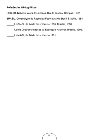 Referências bibliográficas

BOBBIO, Noberto. A era dos direitos. Rio de Janeiro: Campus, 1992.

BRASIL. Constituição da República Federativa do Brasil. Brasília, 1988.

       Lei 9.424, de 24 de dezembro de 1996. Brasília, 1996.

       Lei de Diretrizes e Bases da Educação Nacional. Brasília, 1996.

       Lei 4.024, de 20 de dezembro de 1961.




                                      15
 