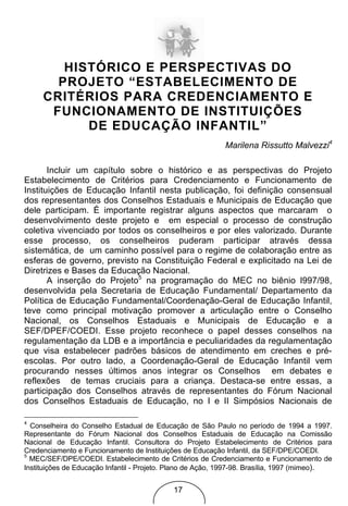 HISTÓRICO E PERSPECTIVAS DO
       PROJETO “ESTABELECIMENTO DE
     CRITÉRIOS PARA CREDENCIAMENTO E
      FUNCIONAMENTO DE INSTITUIÇÕES
           DE EDUCAÇÃO INFANTIL”
                                                            Marilena Rissutto Malvezzi4

       Incluir um capítulo sobre o histórico e as perspectivas do Projeto
Estabelecimento de Critérios para Credenciamento e Funcionamento de
Instituições de Educação Infantil nesta publicação, foi definição consensual
dos representantes dos Conselhos Estaduais e Municipais de Educação que
dele participam. É importante registrar alguns aspectos que marcaram o
desenvolvimento deste projeto e em especial o processo de construção
coletiva vivenciado por todos os conselheiros e por eles valorizado. Durante
esse processo, os conselheiros puderam participar através dessa
sistemática, de um caminho possível para o regime de colaboração entre as
esferas de governo, previsto na Constituição Federal e explicitado na Lei de
Diretrizes e Bases da Educação Nacional.
       A inserção do Projeto5 na programação do MEC no biênio l997/98,
desenvolvida pela Secretaria de Educação Fundamental/ Departamento da
Política de Educação Fundamental/Coordenação-Geral de Educação Infantil,
teve como principal motivação promover a articulação entre o Conselho
Nacional, os Conselhos Estaduais e Municipais de Educação e a
SEF/DPEF/COEDI. Esse projeto reconhece o papel desses conselhos na
regulamentação da LDB e a importância e peculiaridades da regulamentação
que visa estabelecer padrões básicos de atendimento em creches e pré-
escolas. Por outro lado, a Coordenação-Geral de Educação Infantil vem
procurando nesses últimos anos integrar os Conselhos em debates e
reflexões de temas cruciais para a criança. Destaca-se entre essas, a
participação dos Conselhos através de representantes do Fórum Nacional
dos Conselhos Estaduais de Educação, no I e II Simpósios Nacionais de

4
  Conselheira do Conselho Estadual de Educação de São Paulo no período de 1994 a 1997.
Representante do Fórum Nacional dos Conselhos Estaduais de Educação na Comissão
Nacional de Educação Infantil. Consultora do Projeto Estabelecimento de Critérios para
Credenciamento e Funcionamento de Instituições de Educação Infantil, da SEF/DPE/COEDI.
5
  MEC/SEF/DPE/COEDI. Estabelecimento de Critérios de Credenciamento e Funcionamento de
Instituições de Educação Infantil - Projeto. Plano de Ação, 1997-98. Brasília, 1997 (mimeo).


                                            17
 