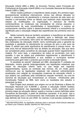 Educação Infantil (l994 e l996), no Encontro Técnico sobre Formação do
Profissional de Educação Infantil (l994) e na Comissão Nacional de Educação
Infantil (1995 e 1996).
       Várias razões justificam a importância deste projeto. Em primeiro lugar,
acompanhando tendência internacional, vemos nas últimas décadas no
Brasil, o crescimento do atendimento a crianças menores de sete anos em
creches e pré-escolas. Entre os fatores que explicam essa expansão são
citadas as modificações na organização e estrutura da família
contemporânea; as mudanças nas concepções de criança pequena; o
reconhecimento de suas possibilidades e necessidades; o avanço do
conhecimento científico sobre o desenvolvimento infantil e a consciência do
significado para a educação integral das experiências dos primeiros anos de
vida.
       Neste momento deve-se também considerar a importância de oferecer-
se aos sistemas de educação subsídios para a definição das bases
pedagógicas e curriculares, bem como de referenciais para o funcionamento
das instituições de educação infantil, como contribuição para a garantia da
qualidade e eqüidade no atendimento às crianças de zero a seis anos de
idade. É sabido que parte significativa do atendimento à criança menor de
sete anos tem-se desenvolvido fora do âmbito da educação, fato que deve
ser considerado pelos conselhos de educação quando forem regulamentar a
matéria. Por outro lado, a expectativa de todos os envolvidos com esta
questão, é que as ações que pretendam regulamentar o atendimento à
criança sejam descentralizadas e que estados e municípios tenham
autonomia para gerir todo o conjunto que envolve a educação básica.
       O resultado do estudo6 realizado em l994, abrangendo l7 unidades da
federação, mostra grande heterogeneidade nas legislações estaduais que
tratam da educação infantil, tanto no que tange aos aspectos
regulamentados, quanto ao conteúdo das normas. De um modo geral,
verificou-se que as legislações estaduais não estavam suficientemente
atualizadas com relação às concepções modernas de educação infantil, o
que poderia ser justificado pela inexistência naquele momento, de uma lei
nacional da educação que incorporasse os avanços introduzidos pela
Constituição Federal de l988, bem como os resultados dos estudos e
pesquisas na área.
       Este Projeto teve portanto sua origem na Lei de Diretrizes e Bases da
Educação Nacional (Lei 9.394/96 ), quando a educação infantil recebeu
destaque inexistente nas legislações anteriores, sendo reafirmada como
primeira etapa da educação básica, sujeita a normas a serem definidas pelos
Conselhos de Educação, a partir de diretrizes nacionais. A lei prevê que a
regulamentação para o funcionamento das instituições de educação infantil
seja definida até início do ano 2000: As creches e pré-escolas existentes ou
6
 MEC/SEF/DPE/COEDI. As legislações estaduais sobre a educação infantil (Estudo elaborado
por Maria Lúcia Thiessen). Brasília, setembro de 1994 (mimeo).


                                          18
 