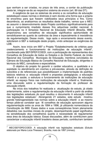 que venham a ser criadas, no prazo de três anos, a contar da publicação
desta lei, integrar-se-ão ao respectivo sistema de ensino (art. 89 das DT).
       A exigência de que os sistemas de ensino e os conselhos de educação
estabeleçam essas normas e diretrizes é sem dúvida uma forma que a própria
lei encontrou para que fossem viabilizados seus princípios e fins. Como
decorrência, ao analisarmos os resultados deste trabalho, vemos que o MEC
ao assumir o desenvolvimento deste Projeto contribuiu significativamente para
que o cumprimento imediato desses fins adquirisse caráter nacional. A
participação no II Simpósio Nacional de Educação Infantil (Brasília, l996)
proporcionou aos conselhos de educação significativa oportunidade de
sensibilizarem-se quanto às carências da área e especialmente à inexistência
de regulamentação. Desse modo, logo após o encerramento desse evento,
solicitaram à SEF a realização deste projeto, vindo antecipar as exigências da
LDB.
       Assim, teve início em l997 o Projeto "Estabelecimento de critérios para
credenciamento e funcionamento de instituições de educação infantil",
coordenado pela SEF/DPEF/COEDI, com a participação de representantes dos
Conselhos de Educação de todos os Estados e do Distrito Federal, da União
Nacional dos Conselhos Municipais de Educação, membros convidados da
Câmara de Educação Básica do Conselho Nacional de Educação, dirigentes e
técnicos do MEC, consultores e especialistas.
       O objetivo do projeto foi garantir o caráter educativo, a qualidade e a
eqüidade no atendimento em creches e pré-escolas, através da definição de
subsídios e de referenciais que possibilitassem a implementação de padrões
básicos relativos a: educação infantil e propostas pedagógicas; a educação
infantil e a saúde; a estrutura e funcionamento de instituições de educação
infantil; ao espaço físico nas instituições de educação infantil e, finalmente,
uma discussão sobre a regulamentação da formação do professor de
educação infantil.
       No início dos trabalhos foi realizada a atualização do estudo, já citado
anteriormente, sobre a regulamentação da educação infantil a partir da análise
das legislações estaduais do qual resultou o documento A educação infantil
nas legislações estaduais7. Abrangendo 21 estados, este estudo mostrou
grande heterogeneidade nas normas sobre a educação infantil e ao mesmo
tempo pôde-se constatar que l6 conselhos de educação aprovaram alguma
regulamentação entre os anos de 1994 e 1996, já utilizando nomenclatura da
Constituição de l988. Esses dados e suas conseqüências foram plenamente
debatidos nas reuniões iniciais do projeto, desempenhando papel significativo
na sensibilização dos conselheiros quanto à necessidade de regulamentar
essa área da educação básica. Essas discussões, além de contribuírem para
caracterizar a educação infantil brasileira desse período, contribuíram também

7
   MEC/SEF/DPE/COEDI. A educação infantil nas legislações estaduais (Estudo
elaborado por Maria Lúcia Thiessen). Brasília, maio de 1997 (mimeo).

                                      19
 