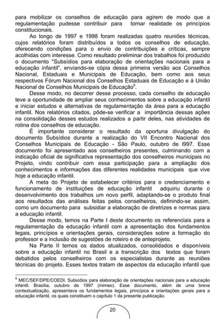 para mobilizar os conselhos de educação para agirem de modo que a
regulamentação pudesse contribuir para           tornar realidade os princípios
constitucionais.
       Ao longo de 1997 e 1998 foram realizadas quatro reuniões técnicas,
cujos relatórios foram distribuídos a todos os conselhos de educação,
oferecendo condições para o envio de contribuições e críticas, sempre
acolhidas com interesse. Como resultado preliminar dos trabalhos foi produzido
o documento "Subsídios para elaboração de orientações nacionais para a
educação infantil", enviando-se cópia dessa primeira versão aos Conselhos
Nacional, Estaduais e Municipais de Educação, bem como aos seus
respectivos Fórum Nacional dos Conselhos Estaduais de Educação e à União
Nacional de Conselhos Municipais de Educação8.
       Desse modo, no decorrer desse processo, cada conselho de educação
teve a oportunidade de ampliar seus conhecimentos sobre a educação infantil
e iniciar estudos e alternativas de regulamentação da área para a educação
infantil. Nos relatórios citados, pôde-se verificar a importância dessas ações
na consolidação desses estudos realizados a partir deles, nas atividades de
rotina dos conselhos de educação.
       É importante considerar o resultado da oportuna divulgação do
documento Subsídios durante a realização do VII Encontro Nacional dos
Conselhos Municipais de Educação - São Paulo, outubro de l997. Esse
documento foi apresentado aos conselheiros presentes, culminando com a
indicação oficial de significativa representação dos conselheiros municipais no
Projeto, vindo contribuir com essa participação para a ampliação dos
conhecimentos e informações das diferentes realidades municipais que vive
hoje a educação infantil.
       A meta do Projeto de estabelecer critérios para o credenciamento e
funcionamento de instituições de educação infantil           adquiriu durante o
desenvolvimento dos trabalhos um novo perfil, adaptando-se o produto final
aos resultados das análises feitas pelos conselheiros, definindo-se assim,
como um documento para subsidiar a elaboração de diretrizes e normas para
a educação infantil.
       Desse modo, temos na Parte I deste documento os referenciais para a
regulamentação da educação infantil com a apresentação dos fundamentos
legais, princípios e orientações gerais, considerações sobre a formação do
professor e a inclusão de sugestões de roteiro e de anteprojeto.
       Na Parte II temos os dados atualizados, consolidados e disponíveis
sobre a educação infantil no Brasil e a transcrição dos textos que foram
debatidos pelos conselheiros com os especialistas durante as reuniões
técnicas do projeto. Esses textos tratam de aspectos da educação infantil que

8
  MEC/SEF/DPE/COEDI. Subsídios para elaboração de orientações nacionais para a educação
infantil. Brasília, outubro de 1997 (mimeo). Esse documento, além de uma breve
contextualização, apresentava os fundamentos legais, princípios e orientações gerais para a
educação infantil, os quais constituem o capítulo 1 da presente publicação.


                                            20
 