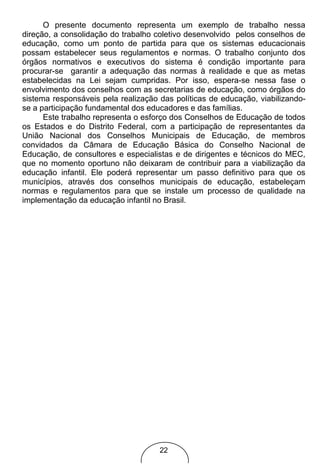 O presente documento representa um exemplo de trabalho nessa
direção, a consolidação do trabalho coletivo desenvolvido pelos conselhos de
educação, como um ponto de partida para que os sistemas educacionais
possam estabelecer seus regulamentos e normas. O trabalho conjunto dos
órgãos normativos e executivos do sistema é condição importante para
procurar-se garantir a adequação das normas à realidade e que as metas
estabelecidas na Lei sejam cumpridas. Por isso, espera-se nessa fase o
envolvimento dos conselhos com as secretarias de educação, como órgãos do
sistema responsáveis pela realização das políticas de educação, viabilizando-
se a participação fundamental dos educadores e das famílias.
      Este trabalho representa o esforço dos Conselhos de Educação de todos
os Estados e do Distrito Federal, com a participação de representantes da
União Nacional dos Conselhos Municipais de Educação, de membros
convidados da Câmara de Educação Básica do Conselho Nacional de
Educação, de consultores e especialistas e de dirigentes e técnicos do MEC,
que no momento oportuno não deixaram de contribuir para a viabilização da
educação infantil. Ele poderá representar um passo definitivo para que os
municípios, através dos conselhos municipais de educação, estabeleçam
normas e regulamentos para que se instale um processo de qualidade na
implementação da educação infantil no Brasil.




                                     22
 