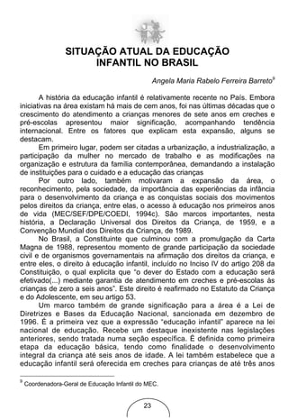 SITUAÇÃO ATUAL DA EDUCAÇÃO
                       INFANTIL NO BRASIL
                                                  Angela Maria Rabelo Ferreira Barreto9

       A história da educação infantil é relativamente recente no País. Embora
iniciativas na área existam há mais de cem anos, foi nas últimas décadas que o
crescimento do atendimento a crianças menores de sete anos em creches e
pré-escolas apresentou maior significação, acompanhando tendência
internacional. Entre os fatores que explicam esta expansão, alguns se
destacam.
       Em primeiro lugar, podem ser citadas a urbanização, a industrialização, a
participação da mulher no mercado de trabalho e as modificações na
organização e estrutura da família contemporânea, demandando a instalação
de instituições para o cuidado e a educação das crianças
       Por outro lado, também motivaram a expansão da área, o
reconhecimento, pela sociedade, da importância das experiências da infância
para o desenvolvimento da criança e as conquistas sociais dos movimentos
pelos direitos da criança, entre elas, o acesso à educação nos primeiros anos
de vida (MEC/SEF/DPE/COEDI, 1994c). São marcos importantes, nesta
história, a Declaração Universal dos Direitos da Criança, de 1959, e a
Convenção Mundial dos Direitos da Criança, de 1989.
       No Brasil, a Constituinte que culminou com a promulgação da Carta
Magna de 1988, representou momento de grande participação da sociedade
civil e de organismos governamentais na afirmação dos direitos da criança, e
entre eles, o direito à educação infantil, incluído no Inciso IV do artigo 208 da
Constituição, o qual explicita que “o dever do Estado com a educação será
efetivado(...) mediante garantia de atendimento em creches e pré-escolas às
crianças de zero a seis anos”. Este direito é reafirmado no Estatuto da Criança
e do Adolescente, em seu artigo 53.
       Um marco também de grande significação para a área é a Lei de
Diretrizes e Bases da Educação Nacional, sancionada em dezembro de
1996. É a primeira vez que a expressão “educação infantil” aparece na lei
nacional de educação. Recebe um destaque inexistente nas legislações
anteriores, sendo tratada numa seção específica. É definida como primeira
etapa da educação básica, tendo como finalidade o desenvolvimento
integral da criança até seis anos de idade. A lei também estabelece que a
educação infantil será oferecida em creches para crianças de até três anos

9
    Coordenadora-Geral de Educação Infantil do MEC.


                                             23
 