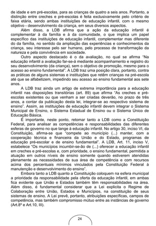 de idade e em pré-escolas, para as crianças de quatro a seis anos. Portanto, a
distinção entre creches e pré-escolas é feita exclusivamente pelo critério de
faixa etária, sendo ambas instituições de educação infantil, com o mesmo
objetivo - desenvolvimento da criança, em seus diversos aspectos.
       Além disso, a LDB afirma que a ação da educação infantil é
complementar à da família e à da comunidade, o que implica um papel
específico das instituições de educação infantil, complementar mas diferente
do da família, no sentido da ampliação das experiências e conhecimentos da
criança, seu interesse pelo ser humano, pelo processo de transformação da
natureza e pela convivência em sociedade.
       Outro aspecto destacado é o da avaliação, no qual se afirma “Na
educação infantil a avaliação far-se-á mediante acompanhamento e registro do
seu desenvolvimento (da criança), sem o objetivo de promoção, mesmo para o
acesso ao ensino fundamental”. A LDB traz uma posição clara, portanto, contra
as práticas de alguns sistemas e instituições que retêm crianças na pré-escola
até que se alfabetizem, impedindo seu acesso ao ensino fundamental aos sete
anos.
       A LDB traz ainda um artigo de extrema importância para a educação
infantil nas disposições transitórias (art. 89) que afirma “As creches e pré-
escolas existentes ou que venham a ser criadas deverão, no prazo de três
anos, a contar da publicação desta lei, integrar-se ao respectivo sistema de
ensino”. Assim, as instituições de educação infantil devem integrar o Sistema
Municipal de Ensino, o Sistema Estadual de Ensino ou o Sistema Único de
Educação Básica.
       É importante, neste ponto, retomar tanto a LDB como a Constituição
Federal, para analisar as competências e responsabilidades das diferentes
esferas de governo no que tange à educação infantil. No artigo 30, inciso VI, da
Constituição, afirma-se que “compete ao município (...) manter, com a
cooperação técnica e financeira da União e do Estado, programas de
educação pré-escolar e de ensino fundamental”. A LDB, Art. 11, inciso V,
estabelece “Os municípios incumbir-se-ão de (...) oferecer a educação infantil
em creches e pré-escolas e, com prioridade, o ensino fundamental, permitida a
atuação em outros níveis de ensino somente quando estiverem atendidas
plenamente as necessidades de sua área de competência e com recursos
acima dos percentuais mínimos vinculados pela Constituição Federal à
manutenção e desenvolvimento do ensino”.
       Embora tanto a LDB quanto a Constituição coloquem na esfera municipal
a prioridade da responsabilidade pela oferta da educação infantil, em ambas
fica evidente que União e Estados também têm responsabilidades na área.
Além disso, é fundamental considerar que a Lei explicita o Regime de
Colaboração entre União, Estados e Municípios, na constituição de seus
sistemas de ensino. A Lei prevê, portanto, atribuições específicas, campos de
competência, mas também compromisso mútuo entre as instâncias de governo
(Art.8º e Art.10, III).


                                      24
 
