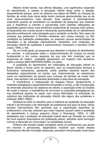 Mesmo tendo havido, nas últimas décadas, uma significativa expansão
do atendimento, o acesso à educação infantil deixa ainda a desejar,
especialmente porque, como se observa nos dados da PNAD, as crianças de
famílias de renda mais baixa estão tendo menores oportunidades que as de
nível sócio-econômico mais elevado. Este aspecto é particularmente
importante quando se consideram os resultados de pesquisas que mostram
que a freqüência a creches e pré-escolas (com padrões adequados de
qualidade) parece trazer mais benefícios exatamente às crianças mais pobres,
enriquecendo seu mundo social e oferecendo oportunidade de um atendimento
educativo profissional, mais planejado que o recebido na família. Nos casos de
crianças que pertencem a famílias nucleares sem outras crianças, ou têm
condições de habitação inadequadas, ou possuem poucas oportunidades de
interações e de situações estimuladoras, freqüentar uma instituição de
educação infantil de qualidade é extremamente necessário e benéfico (Félix
López, 1995, p. 93).
       De um modo geral, as pesquisas que abordam o impacto do atendimento
em creches e pré-escolas sobre o desenvolvimento da criança na escola
fundamental e em outros aspectos de sua vida têm mostrado que os
programas de melhor qualidade apresentam um impacto mais duradouro
sobre a criança (MEC/SEF/DPE/COEDI, no prelo).
       A qualidade do atendimento em instituições de educação infantil no
Brasil, devido à forma como se expandiu, sem os investimentos técnicos e
financeiros necessários, apresenta, ainda, padrões bastante aquém dos
desejados, especialmente na creche, que, historicamente, se caracterizou
como um atendimento de guarda para crianças de famílias de renda mais
baixa, mas também nas pré-escolas destinadas a essa faixa da população.
       A insuficiência e inadequação de espaços físicos, equipamentos e
materiais pedagógicos (especialmente brinquedos e livros); a não incorporação
da dimensão educativa nos objetivos da creche; a separação entre as funções
de cuidar e educar, a inexistência de currículos ou propostas pedagógicas (ou
sua existência apenas no papel, com pouca efetividade na orientação do
cotidiano das instituições de educação infantil) são alguns dos problemas a
enfrentar (MEC,1994c).
       Destaca-se entre os desafios para a melhoria da qualidade da educação
infantil o da formação e da valorização do profissional que atua na área. Vários
estudos internacionais têm apontado que a capacitação específica do
profissional é uma das variáveis que maior impacto causam sobre a qualidade
do atendimento à criança pequena (Scarr e Eisenberg, 1993). A LDB
estabelece que o professor da educação infantil deve ser formado em cursos
de nível superior (licenciatura em graduação plena), admitida como formação
mínima a oferecida em nível médio, na modalidade normal.
       Embora não existam dados completos sobre os profissionais que atuam
em creches e pré-escolas, diagnósticos mostram que muitos desses
profissionais não têm formação adequada, percebem remuneração muito baixa


                                      27
 