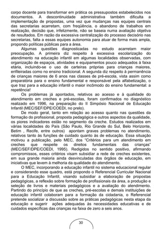 corpo docente para transformar em prática os pressupostos estabelecidos nos
documentos. A descontinuidade administrativa também dificulta a
implementação de propostas, uma vez que mudanças nas equipes centrais
das secretarias acarretam, com freqüência, o abandono de trabalhos em
realização, decisão que, infelizmente, não se baseia numa avaliação objetiva
de resultados. Em razão da excessiva centralização do processo decisório nas
secretarias, falta a essas equipes autonomia para atuar de forma mais ampla,
propondo políticas públicas para a área.
       Algumas questões diagnosticadas no estudo acarretam maior
preocupação. A primeira diz respeito à excessiva escolarização do
atendimento na educação infantil em algumas localidades observadas, com
organização de espaços, atividades e equipamentos pouco adequados à faixa
etária, incluindo-se o uso de carteiras próprias para crianças maiores,
enfileiradas como no ensino tradicional. A segunda diz respeito à permanência
de crianças maiores de 6 anos nas classes de pré-escola, vista assim como
preparatória para o ensino fundamental e responsável pela alfabetização, o
que traz para a educação infantil o maior incômodo do ensino fundamental: a
repetência!
       Os problemas já apontados, relativos ao acesso e à qualidade do
atendimento em creches e pré-escolas, foram confirmados no diagnóstico
realizado em 1996, na preparação do II Simpósio Nacional de Educação
Infantil (MEC/SEF/DPE/COEDI, no prelo).
       De modo geral, tanto em relação ao acesso quanto nas questões da
formação do profissional, proposta pedagógica e outros aspectos da qualidade,
os piores indicadores estão no segmento da creche. Estudos realizados em
várias localidades do País (São Paulo, Rio Grande do Sul, Belo Horizonte,
Betim , Recife, entre outros) apontam graves problemas no atendimento,
relativos tanto às funções de cuidado quanto às de educação. Essa situação
motivou a publicação, pelo MEC, dos “Critérios para um atendimento em
creches      que    respeite  os    direitos  fundamentais     das   crianças”
(MEC/SEF/DPE/COEDI, 1995). Redigidos no sentido positivo, afirmando
compromissos, esses critérios visam subsidiar a rede de creches existentes,
em sua grande maioria ainda desvinculadas dos órgãos de educação, em
iniciativas que levem à melhoria da qualidade do atendimento.
       O MEC, incorporando a educação infantil no sistema educacional regular
e considerando esse quadro, está propondo o Referencial Curricular Nacional
para a Educação Infantil, visando subsidiar a elaboração de propostas
pedagógicas, a reflexão sobre formação de profissionais da área, a produção e
seleção de livros e materiais pedagógicos e a avaliação do atendimento.
Partindo do princípio de que as creches, pré-escolas e demais instituições de
educação infantil colaboram para a formação da cidadania, o Referencial
pretende socializar a discussão sobre as práticas pedagógicas nesta etapa da
educação e sugerir ações adequadas às necessidades educativas e de
cuidados específicas das crianças na faixa de zero a seis anos.


                                     30
 