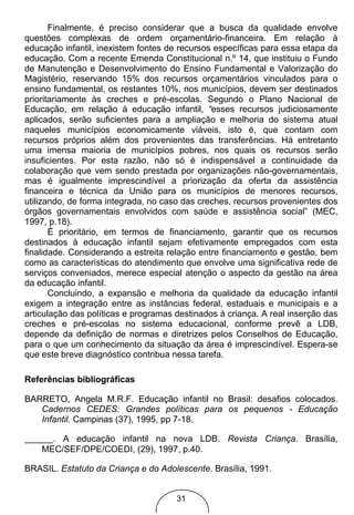 Finalmente, é preciso considerar que a busca da qualidade envolve
questões complexas de ordem orçamentário-financeira. Em relação à
educação infantil, inexistem fontes de recursos específicas para essa etapa da
educação. Com a recente Emenda Constitucional n.º 14, que instituiu o Fundo
de Manutenção e Desenvolvimento do Ensino Fundamental e Valorização do
Magistério, reservando 15% dos recursos orçamentários vinculados para o
ensino fundamental, os restantes 10%, nos municípios, devem ser destinados
prioritariamente às creches e pré-escolas. Segundo o Plano Nacional de
Educação, em relação à educação infantil, “esses recursos judiciosamente
aplicados, serão suficientes para a ampliação e melhoria do sistema atual
naqueles municípios economicamente viáveis, isto é, que contam com
recursos próprios além dos provenientes das transferências. Há entretanto
uma imensa maioria de municípios pobres, nos quais os recursos serão
insuficientes. Por esta razão, não só é indispensável a continuidade da
colaboração que vem sendo prestada por organizações não-governamentais,
mas é igualmente imprescindível a priorização da oferta da assistência
financeira e técnica da União para os municípios de menores recursos,
utilizando, de forma integrada, no caso das creches, recursos provenientes dos
órgãos governamentais envolvidos com saúde e assistência social” (MEC,
1997, p.18).
       É prioritário, em termos de financiamento, garantir que os recursos
destinados à educação infantil sejam efetivamente empregados com esta
finalidade. Considerando a estreita relação entre financiamento e gestão, bem
como as características do atendimento que envolve uma significativa rede de
serviços conveniados, merece especial atenção o aspecto da gestão na área
da educação infantil.
       Concluindo, a expansão e melhoria da qualidade da educação infantil
exigem a integração entre as instâncias federal, estaduais e municipais e a
articulação das políticas e programas destinados à criança. A real inserção das
creches e pré-escolas no sistema educacional, conforme prevê a LDB,
depende da definição de normas e diretrizes pelos Conselhos de Educação,
para o que um conhecimento da situação da área é imprescindível. Espera-se
que este breve diagnóstico contribua nessa tarefa.

Referências bibliográficas

BARRETO, Angela M.R.F. Educação infantil no Brasil: desafios colocados.
   Cadernos CEDES: Grandes políticas para os pequenos - Educação
   Infantil. Campinas (37), 1995, pp 7-18.

      . A educação infantil na nova LDB. Revista Criança. Brasília,
    MEC/SEF/DPE/COEDI, (29), 1997, p.40.

BRASIL. Estatuto da Criança e do Adolescente. Brasília, 1991.


                                      31
 