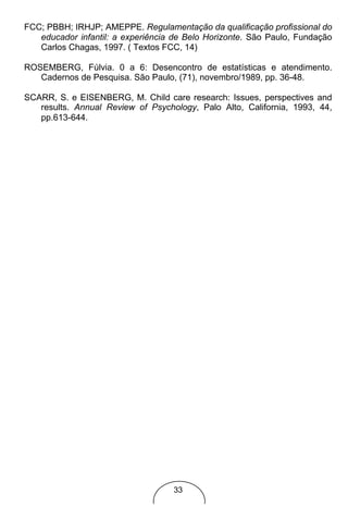 FCC; PBBH; IRHJP; AMEPPE. Regulamentação da qualificação profissional do
   educador infantil: a experiência de Belo Horizonte. São Paulo, Fundação
   Carlos Chagas, 1997. ( Textos FCC, 14)

ROSEMBERG, Fúlvia. 0 a 6: Desencontro de estatísticas e atendimento.
   Cadernos de Pesquisa. São Paulo, (71), novembro/1989, pp. 36-48.

SCARR, S. e EISENBERG, M. Child care research: Issues, perspectives and
   results. Annual Review of Psychology, Palo Alto, California, 1993, 44,
   pp.613-644.




                                   33
 