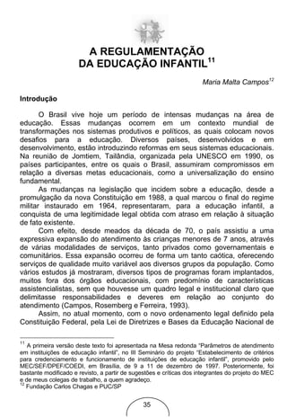 A REGULAMENTAÇÃO
                      DA EDUCAÇÃO INFANTIL11
                                                                     Maria Malta Campos12

Introdução

       O Brasil vive hoje um período de intensas mudanças na área de
educação. Essas mudanças ocorrem em um contexto mundial de
transformações nos sistemas produtivos e políticos, as quais colocam novos
desafios para a educação. Diversos países, desenvolvidos e em
desenvolvimento, estão introduzindo reformas em seus sistemas educacionais.
Na reunião de Jomtiem, Tailândia, organizada pela UNESCO em 1990, os
países participantes, entre os quais o Brasil, assumiram compromissos em
relação a diversas metas educacionais, como a universalização do ensino
fundamental.
       As mudanças na legislação que incidem sobre a educação, desde a
promulgação da nova Constituição em 1988, a qual marcou o final do regime
militar instaurado em 1964, representaram, para a educação infantil, a
conquista de uma legitimidade legal obtida com atraso em relação à situação
de fato existente.
       Com efeito, desde meados da década de 70, o país assistiu a uma
expressiva expansão do atendimento às crianças menores de 7 anos, através
de várias modalidades de serviços, tanto privados como governamentais e
comunitários. Essa expansão ocorreu de forma um tanto caótica, oferecendo
serviços de qualidade muito variável aos diversos grupos da população. Como
vários estudos já mostraram, diversos tipos de programas foram implantados,
muitos fora dos órgãos educacionais, com predomínio de características
assistencialistas, sem que houvesse um quadro legal e institucional claro que
delimitasse responsabilidades e deveres em relação ao conjunto do
atendimento (Campos, Rosemberg e Ferreira, 1993).
       Assim, no atual momento, com o novo ordenamento legal definido pela
Constituição Federal, pela Lei de Diretrizes e Bases da Educação Nacional de

11
   A primeira versão deste texto foi apresentada na Mesa redonda “Parâmetros de atendimento
em instituições de educação infantil”, no III Seminário do projeto “Estabelecimento de critérios
para credenciamento e funcionamento de instituições de educação infantil”, promovido pelo
MEC/SEF/DPEF/COEDI, em Brasília, de 9 a 11 de dezembro de 1997. Posteriormente, foi
bastante modificado e revisto, a partir de sugestões e críticas dos integrantes do projeto do MEC
e de meus colegas de trabalho, a quem agradeço.
12
   Fundação Carlos Chagas e PUC/SP


                                               35
 