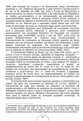 1996, pelo Estatuto da Criança e do Adolescente, pelas Constituições
Estaduais e Leis Orgânicas Municipais, e pela Emenda Constitucional nº
14, de 13 de setembro de 1996, que criou o Fundo de Manutenção e
Desenvolvimento do Ensino Fundamental e de Valorização do Magistério,
os órgãos governamentais e de representação da sociedade com
responsabilidades legais sobre a educação infantil devem enfrentar a
complexa tarefa de adequar o atendimento já existente às novas diretrizes
definidas em lei. Note-se que a educação infantil talvez seja uma das
áreas da educação nas quais as mudanças legais foram mais profundas.
      O documento Subsídios para elaboração de orientações nacionais
para a educação infantil, elaborado e aprovado pelos conselheiros
representantes dos Conselhos Estaduais de Educação em reuniões
promovidas pelo COEDI/MEC durante o ano de 1997, como parte do
projeto Estabelecimento de Critérios para Credenciamento e
Funcionamento de Instituições de Educação Infantil, explicita de forma
bastante clara as principais questões que devem ser enfrentadas a partir
dessas mudanças na legislação. No documento estão também
contempladas orientações para o período de transição que a lei prevê para
que os sistemas se adequem às novas prescrições. (MEC, 1997)
      A Constituição Federal do Brasil, em seu artigo 209, define que "o
ensino é livre à iniciativa privada, atendidas as seguintes condições: I -
cumprimento das normas gerais da educação nacional; II - autorização e
avaliação de qualidade pelo Poder Público." A Lei de Diretrizes e Bases da
Educação define as incumbências da União e dos estados em relação a
"autorizar, reconhecer, credenciar, supervisionar e avaliar" os
estabelecimentos de ensino (Art. 9º, inciso IX e Art. 10, inciso IV). Em
relação aos municípios, são mencionadas as incumbências de "autorizar,
credenciar e supervisionar" (Art. 11, inciso IV). Portanto, a legislação
brasileira prevê, de forma clara, as responsabilidades do Estado em
relação à regulamentação do funcionamento do ensino, tanto público como
privado. (Ceará, 1997)
      O presente texto procura trazer algumas questões e informações que
podem ser úteis aos Conselhos na definição de normas, padrões e
instrumentos de ação que deverão ser adotados no processo de
regulamentação e de melhoria de qualidade da educação infantil. Como a
bibliografia brasileira sobre o tema é extremamente exígua13, a discussão
apoia-se também em alguns trabalhos internacionais que foram julgados
úteis para a reflexão sobre as principais questões envolvidas na
regulamentação desse atendimento.


13
   Informações sobre a regulamentação da educação no país são encontradas principalmente na
jurisprudência acumulada em cada um dos Conselhos. Um exame sistemático dessa
documentação envolveria uma alentada pesquisa, fora do alcance deste texto. Não foram
localizados nas bibliotecas da área de educação trabalhos analíticos sobre essa jurisprudência.


                                              36
 