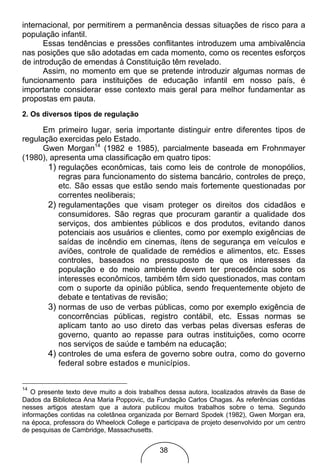 internacional, por permitirem a permanência dessas situações de risco para a
população infantil.
      Essas tendências e pressões conflitantes introduzem uma ambivalência
nas posições que são adotadas em cada momento, como os recentes esforços
de introdução de emendas à Constituição têm revelado.
      Assim, no momento em que se pretende introduzir algumas normas de
funcionamento para instituições de educação infantil em nosso país, é
importante considerar esse contexto mais geral para melhor fundamentar as
propostas em pauta.
2. Os diversos tipos de regulação

      Em primeiro lugar, seria importante distinguir entre diferentes tipos de
regulação exercidas pelo Estado.
      Gwen Morgan14 (1982 e 1985), parcialmente baseada em Frohnmayer
(1980), apresenta uma classificação em quatro tipos:
       1) regulações econômicas, tais como leis de controle de monopólios,
          regras para funcionamento do sistema bancário, controles de preço,
          etc. São essas que estão sendo mais fortemente questionadas por
          correntes neoliberais;
       2) regulamentações que visam proteger os direitos dos cidadãos e
          consumidores. São regras que procuram garantir a qualidade dos
          serviços, dos ambientes públicos e dos produtos, evitando danos
          potenciais aos usuários e clientes, como por exemplo exigências de
          saídas de incêndio em cinemas, ítens de segurança em veículos e
          aviões, controle de qualidade de remédios e alimentos, etc. Esses
          controles, baseados no pressuposto de que os interesses da
          população e do meio ambiente devem ter precedência sobre os
          interesses econômicos, também têm sido questionados, mas contam
          com o suporte da opinião pública, sendo frequentemente objeto de
          debate e tentativas de revisão;
       3) normas de uso de verbas públicas, como por exemplo exigência de
          concorrências públicas, registro contábil, etc. Essas normas se
          aplicam tanto ao uso direto das verbas pelas diversas esferas de
          governo, quanto ao repasse para outras instituições, como ocorre
          nos serviços de saúde e também na educação;
       4) controles de uma esfera de governo sobre outra, como do governo
          federal sobre estados e municípios.


14
   O presente texto deve muito a dois trabalhos dessa autora, localizados através da Base de
Dados da Biblioteca Ana Maria Poppovic, da Fundação Carlos Chagas. As referências contidas
nesses artigos atestam que a autora publicou muitos trabalhos sobre o tema. Segundo
informações contidas na coletânea organizada por Bernard Spodek (1982), Gwen Morgan era,
na época, professora do Wheelock College e participava de projeto desenvolvido por um centro
de pesquisas de Cambridge, Massachusetts.


                                            38
 