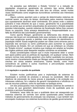 As posições que defendem o Estado “mínimo” e a redução de
regulações ocupam-se geralmente do primeiro tipo acima definido.
Entretanto, os demais também têm sido alvo de críticas, sendo muitas
vezes identificados como exigências burocráticas contrárias aos interesses
do público.
       Alguns autores apontam para o perigo de determinados sistemas de
controle serem, ao longo do tempo, dominados pelos mesmos interesses
que supostamente deveriam estar controlando. Em países onde o sistema
judiciário é mais eficiente do que o nosso, geralmente há a possibilidade
para as partes que se sentem prejudicadas de acionarem o Estado exigindo
grandes indenizações, quando sistemas de fiscalização falhos lhes causam
riscos ou prejuizos. Essa ameaça desestimula a irresponsabilidade ou a
falta de eficiência das autoridades governamentais.
       Como aponta Morgan, geralmente os defensores dos direitos das
crianças não levam em consideração todo esse contexto e não obtêm apoio
para suas exigências quanto a padrões mais rigorosos de atendimento à
população infantil. Essas exigências podem ser vistas como entraves para a
expansão dos serviços ou como justificativas para aumentar os quadros
burocráticos do Estado. Em um contexto em que se enfatizam as virtudes
do "Estado mínimo", qualquer iniciativa que implique em ampliar as funções
dos órgãos públicos pode despertar reações contrárias na sociedade.
       Essas considerações indicam que é muito importante obter e contar
com apoio público para as políticas de regulação, em qualquer campo. Nem
sempre normas mais estritas garantem uma melhor qualidade nos serviços,
como mostra o levantamento citado por Morgan sobre a regulamentação de
creches em vários estados americanos. Outros fatores, como maior
consciência do público e outros incentivos e pré-condições exercem
também um papel importante.

3. A regulação e a questão da qualidade

       Existem muitas justificativas para a implantação de sistemas de
fiscalização e controle de produtos e serviços na sociedade. Além dos
objetivos de prevenção de riscos graves à população e de proteção aos
interesses coletivos, há o objetivo de garantir transparência e eficiência no
uso de recursos públicos, como foi apontado na tipologia acima.
       Um dos pressupostos mais importantes desses sistemas de controle é
a crença de que garantem determinados níveis de qualidade para os
produtos e serviços fiscalizados.
       Entretanto, essa idéia de que a qualidade deve ser assegurada por
sistemas externos de controle vem sendo questionada pelos modernos
métodos de gerenciamento de produção nas empresas, o que também tem
encorajado mudanças nos sistemas burocráticos de gestão governamental.



                                     39
 